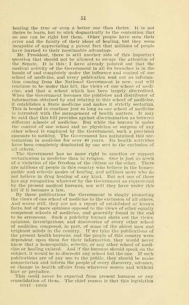 healing the true or even a better one than theirs. It is not theirs to learn, but to stick dogmatically to the contention that no one can be right but them. Other people have seen their error and the falsity of their ideas of healing, but they seem incapable of appreciating a patent fact that millions of people have learned to their inestimable advantage. Mr. President, there is still another side of this important question that should not be allowed to escape the attention of the Senate. It is this: I have already pointed out that the medical activity of the Government in all its branches is in the hands of and completely under the influence and control of one school of medicine, and every publication sent out as informa- tion coming from the National Govei'nment is now, and will continue to be under this bill, the views of one school of medi- cine, and that a school which has been largely discredited. When the Government becomes the publisher and distributor of information obtained by and relating to this school of medicine, it establishes a State medicine and makes it strictly sectarian. This is bound to continue just so long as one school of medicine is intrusted with the management of health matters. It may be said that this bill provides against discrimination as between different schools of medicine. But while the bureau is under the control of one school and no physician or surgeon of any other school is employed by the Government, such a provision amounts to nothing. The Government has maintained this sec- tarianism in medicine for over 40 years. Its health activities have been completely dominated by one sect to the exclusion of all others. The Government has no more right to sanction or support sectarianism in medicine than in religion. One is just as nmch of a violation of the freedom of the citizen as the other. There are millions of people in this country who believe in the homeo- pathic and eclectic modes of healing, and millions more who do not believe in drug healing of any kind. But not one of these has any recognition whatever by the Government as represented by the present medical bureaus, nor will they have under this bill if it becomes a law. By these publications the Government is simply promoting the views of one school of medicine to the exclusion of all others. And worse still, they are not a report of established or known facts, but of mere opinions opposed to the views of other equally competent schools of medicine, and generally found in the end to be erroneous. Such a publicity bureau shuts out the views, opinions, investigations, and discoveries of every other school of medicine, composed, in part, of some of the ablest men and brightest minds in the country. If we take the publications of the present health bureaus, and the people of this country were dependent upon them for their information, they would never know that a homeopathic, eclectic, or any other school of medi- cine or healing existed. And if the bureaus should speak on the subject, it would be to discredit any school but the one. If such publications are of any use to the public, they should be made nonsectarian and inform the people of every discovery, advance, or change in health affairs from whatever source and without bias or prejudice. This could never be expected from present bureaus or any consolidation of them. The chief reason is that this legislation 41017—10000