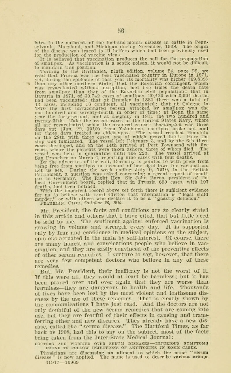 lates to the outbreak of the foct-and-month disease in cattle in Penn- sylvania. Maryland, and Michigan during November. 1908. The origin of the disease was traced to 2i heifers which had been previously used for the production of vaccine virus. It is believed that vaccination produces the soil for the propagation of smallpox. As vaccination is a septic poison, it would not be difficult to maintain this position. Turning- to the Brittanica. ninth edition, volume 24. page 29, we read that Prussia was the best vaccinated coantry in Europe in 1871, ret. during the epidemic of that year its mortality was higher (69,839) than any other northern State; that the Bavarian contingent, which was revaceinated without exception, had five times the death Tate from smallpox than that of the Bavarian civil population: that in Bavaria in 1871, of 30.742 cases of smallpox. 29,429 with 3,994 deaths had been vaccinated: that at Bromley in 1881 there was a total of 43 eases, including 3 6 confluent, all vaccinated; that at Cologne in 1870 the first imraccinated person attacked by smallpox was the one hundred and seventy-fourth in order of time; at Bonn the same rear the fortv-second ; and at Liegnity in 1871 the two hundred and twenty-fifth. 'Take the recent cases in the United States Navy, where all are revaccinated, when the armored cruiser Washington was three days out (Jan. 22, 1910) from Yokohama, smallpox broke out and for three days treated as chickenpox. The vessel reached Honolulu on the 28th'with three cases, one of which proved fatal. Here the ship was fumigated. The vessel left February 3, and by The 6th three cases developed, and on the 14th arrived at Port Townsend with five cases, where the patients were taken ashore, three of whom died. The vessel was held in quarantine until the 22d. The vessel arrived at San Francisco on March 4, reporting nine cases with four deaths. Bv the advocates of the cult, Germany is pointed to with pride from heing free from smallpox on account of her rigid laws for vaccination. Let us see. During the week ending July 9, 1910, in the British Parliament, a question was asked concerning a recent report of small- pox in Germany. The Pught Hon. Sir John Burns, president of the local Government board, replied that in Prussia 690 cases, with 107 deaths, had been notified. With the imperfect record above set forth there is sufficient evidence for us to believe with Lord Clifton that vaccination is  legal child murder. or with others who declare it to be a  ghastly delusion. Franklin, Ohio., October ZG, 1910. Mr. President, tlie facts and conditions are so clearly stated in this article and others that I have cited, that but little need be said by me. The sentiment against enforced yaccination is growing in volume and strength every day. It is supported only by fear and confidence in medical opinions on the subject, opinions actuated in the main by self-interest. Of course, there, are many honest and conscientious people who believe in vac- cination, and they are easily conyinced of the preventive effects of other serum remedies. I venture to say, however, that there are very few competent doctors who believe in any of these remedies. But, Mr. President, their inefficacy is not the worst of it. If this were all. they would at least be harmless; but it has been proved over and over again that they are worse than harmless—they are dangerous to health and life. Thousands of lives have been lost by the most violent and loathsome dis- eases by the use of these remedies. That is clearly shown by the communications I have just read. And the doctors are not only doubtful of the new serum remedies that are coming into use*, but they are fearful of their effects in causing and trans- ferring other and new diseases. They already have a new dis- ease, called the  serum disease. The Hartford Times, as far back as 1908, had this to say on the subject, most of the facia being taken from the Inter-State Medical Journal: DOCTORS AltE WORRIED OVER SERUM DISEASES INJURIOUS SYMPTOMS FOUND TO FOLLOW INJECTIONS OF ANTTTOXINS IN SOME CASES. riiysicians are discussing an ailment to which the name serum disease is now applied. The name is used to describe various eroups 41917—10969