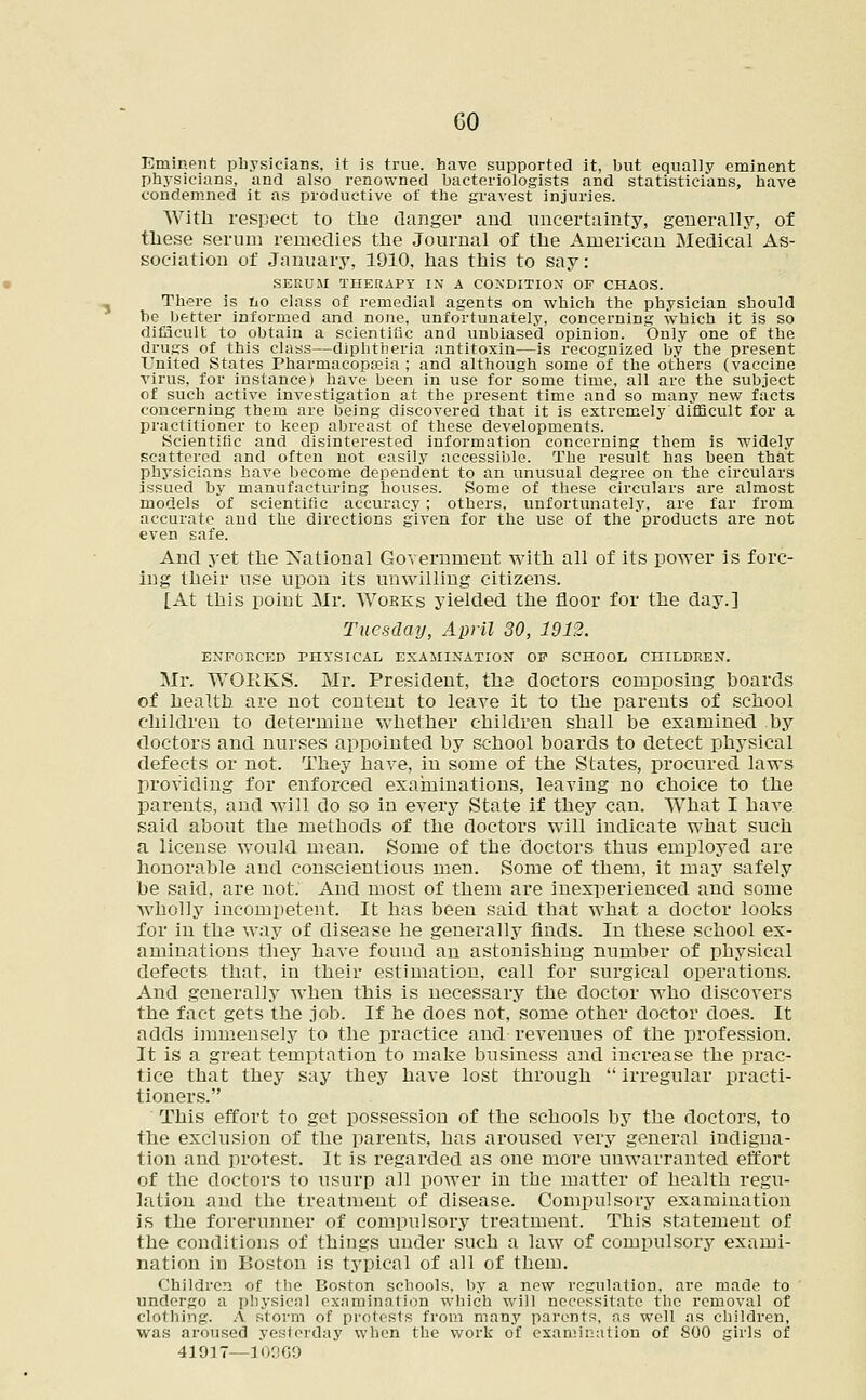 GO Eminent physicians, it is true, have supported it, but equally eminent physicians, and also renowned bacteriologists and statisticians, have condemned it as productive of the gravest injuries. With respect to the clanger and. uncertainty, generally, of these serum remedies the Journal of the American Medical As- sociation of January, 1910, has this to say: SERUM THERAPY IN A CONDITION OF CHAOS. There is no class of remedial agents on which the physician should be better informed and none, unfortunately, concerning which it is so difficult to obtain a scientific and unbiased opinion. Only one of the drugs of this class—diphtheria antitoxin—is recognized by the present United States Pharmacopoeia ; and although some of the others (vaccine virus, for instance) have been in use for some time, all are the subject of such active investigation at the present time and so many new facts concerning them are being discovered that it is extremely difficult for a practitioner to keep abreast of these developments. .Scientific and disinterested information concerning them is widely scattered and often not easily accessible. The result has been that physicians have become dependent to an unusual degree on the circulars issued by manufacturing houses. Some of these circulars are almost models of scientific accuracy ; others, unfortunately, are far from accurate and the directions given for the use of the products are not even safe. And yet the National Government with all of its power is forc- ing their use upon its unwilling citizens. [At this point Mr. Wobks yielded the floor for the day.] Tuesday, April 30, 1912. ENFORCED PHYSICAL EXAMINATION OF SCHOOL CHILDREN. Mr. WORKS. Mr. President, the doctors composing boards of health are not content to leave it to the parents of school children to determine whether children shall be examined by doctors and nurses appointed by school boards to detect physical defects or not. They have, in some of the States, procured laws providing for enforced examinations, leaving no choice to the parents, and will do so in every State if they can. What I have said about the methods of the doctors will indicate what such a license would mean. Some of the doctors thus employed are honorable and conscientious men. Some of them, it may safely be said, are not. And most of them are inexperienced and some wholly incompetent. It has been said that what a doctor looks for in the way of disease he generally finds. In these school ex- aminations they have found an astonishing number of physical defects that, in their estimation, call for surgical operations. And generally when this is necessary the doctor who discovers the fact gets the job. If he does not, some other doctor does. It adds immensely to the practice and revenues of the profession. It is a great temptation to make business and increase the prac- tice that they say they have lost through  irregular practi- tioners. This effort to get possession of the schools by the doctors, to the exclusion of the parents, has aroused very general indigna- tion and protest. It is regarded as one more unwarranted effort of the doctors to usurp all power in the matter of health regu- lation and the treatment of disease. Compulsory examination is the forerunner of compulsory treatment. This statement of the conditions of things under such a law of compulsory exami- nation in Boston is typical of all of them. Children of the Boston schools, by a new regulation, are made to undergo a physical examination which will necessitate the removal of clothing. A storm of protests from many parents, as well as children, was aroused yesterday when the work of examination of 800 girls of