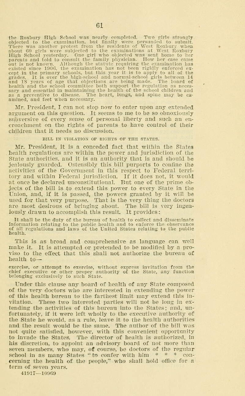 the Roxbury High School was nparly completed Two girls strongly objected to the examination, but finally were persuaded to submit. There was another protest from the residents of West Roxbury when about GO girls were subjected to the examinations at West Roxbury High School yesterday. One girl who objected was sent home to her parents and told to consult the family physician. How her case came out is not known. Although the statute requiring the examination has existed since 1906, the examination has not been rigidly enforced ex- cept in the primary schools, but this year it is to apply to all of the grades. It is over the high-school and normal-school girls between 14 and IS years of age that objections are being made. The board of health and the school committee both support the regulation as neces- sary and essential in maintaining the health of the school children and as a preventive to disease. The heart, lungs, and spice may be ex- amined, and feet when necessary, Mr. President, I can not stop now to enter upon any extended argument on this question. It seems to me to be so obnoxiously subversive of every sense of personal liberty and such an en- croachment on the rights of parents to have control of their children that it needs no discussion. EILL IN VIOLATION OF EIGHTS OF THE STATES, Mr. President, it is a conceded fact that within the States health regulations are within the power and jurisdiction of the State authorities, and it is an authority that is and should be jealously guarded. Ostensibly this bill purports to confine the activities of the Government in this respect to Federal terri- tory and within Federal jurisdiction. If it does not, it would at once be declared unconstitutional. But one of the prime ob- jects of the bill is to extend this power to every State in the Union, and, if it is passed, the powers granted by it will be used for that very purpose. That is the very thing the doctors are most desirous of bringing about. The bill is very ingen- iously drawn to accomplish this result. It provides: It shall be the duty of the bureau of health to collect and disseminate information relating to the public health and to enforce the. observance of all regulations and laws of the United States relating to the public health. This is as broad and comprehensive as language can well make it. It is attempted or pretended to be modified by a pro- viso to the effect that this shall not authorize the bureau of health to— exercise, or attempt to exercise, without express invitation from the chief executive or other proper authority of the State, any function belonging exclusively to such State. Under this clause any board of health of any State composed of the very doctors who are interested in extending the power of this health bureau to the farthest limit may extend this in- vitation. These two interested parties will not be long in ex- tending the activities of this bureau into the States; and, un- fortunately, if it were left wholly to the executive authority of the State he would, as a rule, leave it to the health authorities and the result would be the same. The author of the bill was not quite satisfied, however, with this convenient opportunity to invade the States. The director of health is authorized, in his discretion, to appoint an advisory board of not more than seven members, who may, of course, be doctors of the regular school in as many States  to confer with him * * * con- cerning the health of the people, who shall hold office for a term of seven years. 41017—10969