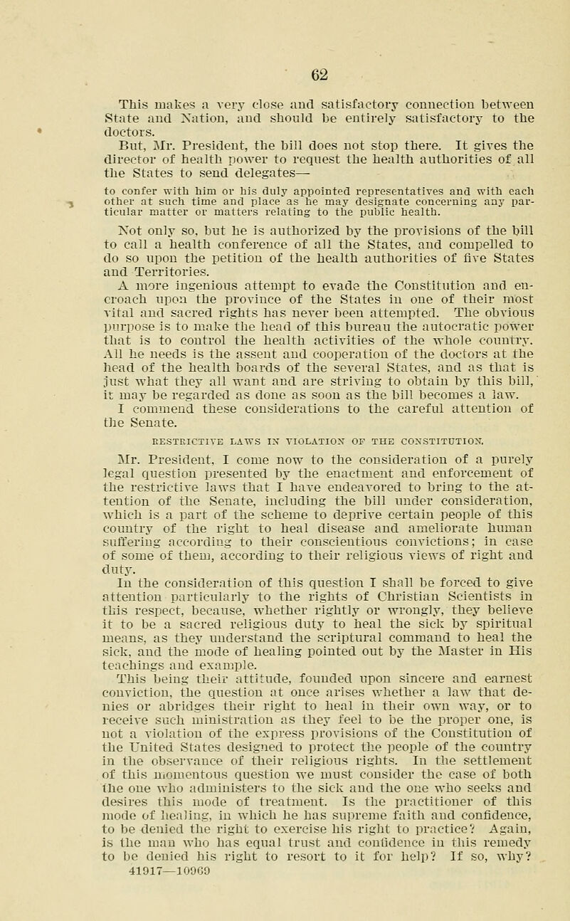 This makes a very close and satisfactory connection between State and Nation, and should be entirely satisfactory to the doctors. But, Mr. President, the bill does not stop there. It gives the director of health power to request the health authorities of all the States to send delegates— to confer with him or his duly appointed representatives and with each other at such time and place as he may designate concerning any par- ticular matter or matters relating to the public health. Not only so, but he is authorized by the provisions of the bill to call a health conference of all the States, and compelled to do so upon the petition of the health authorities of five States and Territories. A more ingenious attempt to evade the Constitution and en- croach upon the province of the States in one of their most vital and sacred rights has never been attempted. The obvious purpose is to make the head of this bureau the autocratic power that is to control the health activities of the whole country. All he needs is the assent and cooperation of the doctors at the head of the health boards of the several States, and as that is just what they all want and are striving to obtain by this bill,' it may be regarded as done as soon as the bill becomes a law. I commend these considerations to the careful attention of the Senate. RESTRICTIVE LAWS IX VIOLATION OF THE CONSTITUTION. Mr. President, I come now to the consideration of a purely legal question presented by the enactment and enforcement of the restrictive laws that I have endeavored to bring to the at- tention of the Senate, including the bill under consideration, which is a part of the scheme to deprive certain people of this country of the right to heal disease and ameliorate human suffering according to their conscientious convictions; in case of some of them, according to their religious views of right and duty. In the consideration of this question I shall be forced to give attention particularly to the rights of Christian Scientists in this respect, because, whether rightly or wrongly, they believe it to be a sacred religious duty to heal the sick by spiritual means, as they understand the scriptural command to heal the sick, and the mode of healing pointed out by the Master in His teachings and example. This being their attitude, founded upon sincere and earnest conviction, the question at once arises whether a law that de- nies or abridges their right to heal in their own way, or to receive such ministration as they feel to be the proper one, is not a violation of the express provisions of the Constitution of the United States designed to protect the people of the country in the observance of their religious rights. In the settlement of this momentous question we must consider the case of both the one who administers to the sick and the one who seeks and desires this mode of treatmeut. Is the practitioner of this mode of healing, in which he has supreme faith and confidence, to be denied the right to exercise his right to practice? Again, is the man who has equal trust and confidence in this remedy to be denied his right to resort to it for help? If so, why? 41917—10909