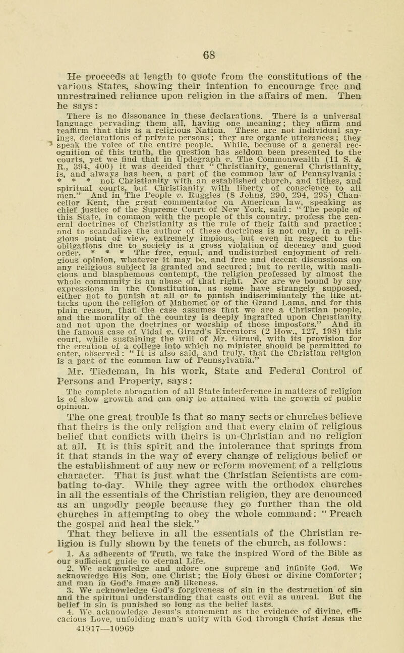 He proceeds at length to quote from the constitutions of the various States, showing their intention to encourage free and unrestrained reliance upon religion in the affairs of men. Then he says: There is no dissonance in these declarations. There is a universal language pervading them all, having one meaning; they affirm and reaffirm that this is a religious Nation. These are not individual say- ings, declarations of private persons; they are organic utterances; they 5 speak the voice of the entire people. While, because of a general rec- ognition of this truth, the question has seldom been presented to the courts, yet we find that in Updegraph v. The Commonwealth (11 S. & R., 394, 400) it was decided that  Christianity, general Christianity, is, and always has been, a part of the common law of Pennsylvania ; * * * not Christianity with an established church, and tithes, and spiritual courts, but Christianity with liberty of conscience to all men. And in The People v. Ruggles (8 Johns, 290, 294, 295) Chan- cellor Kent, the great commentator on American law, speaking as chief justice of the Supreme Court of New York, said:  The people of this State, in common with the people of this country, profess the gen- eral doctrines of Christian it y as the rule of their faith and practice ; and to scandalize the author of these doctrines is not only, in a reli- gious point of view, extremely impious, but even in respect to the obligations due to society is a gross violation of decency and good order. * * * The free, equal, and undisturbed enjoyment of reli- gious opinion, whatever it may be, and free and decent discussions on any religious subject is granted and secured ; but to revile, with mali- cious and blasphemous contempt, the religion professed by almost the whole community is an abuse of that right. Nor are we bound by any expressions in the Constitution, as some have strangely supposed, either not to punish at all or to punish indiscriminately the like at- tacks upon the religion of Mahomet or of the Grand Lama, and for this plain reason, that the case assumes that we are a Christian people, and the morality of the country is deeply ingrafted upon Christianity and not upon the doctrines or worship of those impostors. And in the famous case of Vidal v. Girard's Executors (2 How., 127, 198) this court, while sustaining the will of Mr. Girard, with its provision for the creation of a college into which no minister should be permitted to enter, observed :  It is also said, and truly, that the Christian religion is a part of the common law of Pennsylvania. Mr. Tiedeman, in his work, State and Federal Control of Persons and Property, says: The complete abrogation of all State interference in matters of religion Is of slow growth and can only be attained with the growth of public opinion. The one great trouble is that so many sects or churches believe that theirs is the only religion and that every claim of religious belief that conflicts with theirs is un-Christian and no religion at all. It is this spirit and the intolerance that springs from it that stands in the way of every change of religious belief or the establishment of any new or reform movement of a religious character. That is just what the Christian Scientists are com- bating to-day. While they agree with the orthodox churches in all the essentials of the Christian religion, they are denounced as an ungodly people because they go further than the old churches in attempting to obey the whole command:  Preach the gospel and heal the sick. Tbat they believe in all the essentials of the Christian re- ligion is fully shown by the tenets of the church, as follows: 1. As adherents of Truth, wo take the inspired Word of the Bible as our sufficient guide to eternal Life. 2. We acknowledge and adore one supreme and infinite God. We acknowledge His Son, one Christ; the Holy Ghost or divine Comforter ; and man in God's image anQ likeness. 3. We acknowledge God's forgiveness of sin in the destruction of sin and the spiritual understanding that casts out evil as unreal. But the belief in sin is punished so long as the belief lasts. 4. We acknowledge .Tesus's atonement as the evidence of divine, effi- cacious Love, unfolding man's unity with God through Christ Jesus the