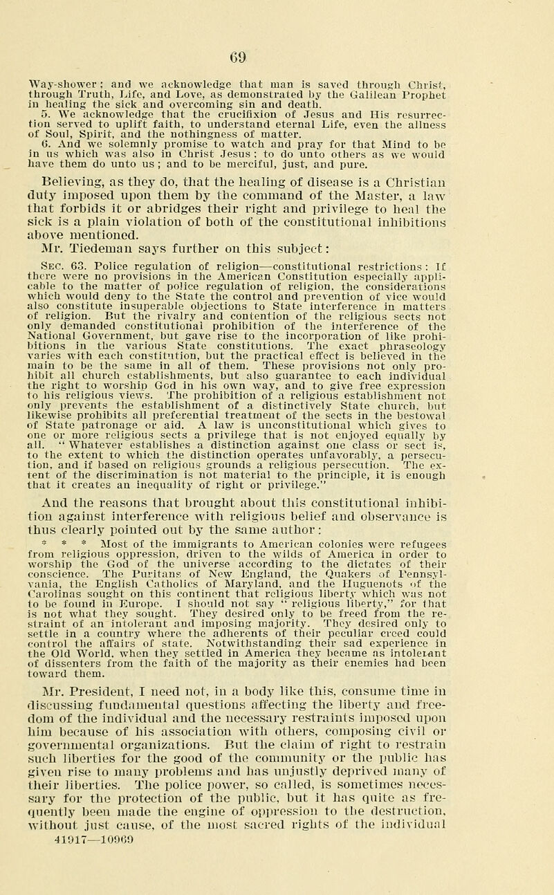 Way-shower; and we acknowledge that man is saved through Christ, through Truth, Life, and Love, as demonstrated by the Galilean Prophet in healing the sick and overcoming sin and death. 5. We acknowledge that the crucifixion of Jesus and His resurrec- tion served to uplift faith, to understand eternal Life, even the allness of Soul, Spirit, and the nothingness of matter. 6. And we solemnly promise to watch and pray for that Mind to be in us which was also in Christ Jesus : to do unto others as we would have them do unto us ; and to be merciful, just, and pure. Believing, as they do, that the healing of disease is a Christian duty imposed upon them by the command of the Master, a law that forbids it or abridges their right and privilege to heal the sick is a plain violation of both of the constitutional inhibitions above mentioned. Mr. Tiedeman says further on this subject: Sec. 63. Police regulation of religion—constitutional restrictions: If there were no provisions in the American Constitution especially appli- cable to the matter of police regulation of religion, the considerations which would deny to the State the control and prevention of vice would also constitute insuperable objections to State interference in matters of religion. But the rivalry and contention of the religious sects not only demanded constitutional prohibition of the interference of the National Government, but gave rise to the incorporation of like prohi- bitions in the various State constitutions. The exact phraseology varies with each constitution, but the practical effect is believed in the main to be the same in all of them. These provisions not only pro- hibit all church establishments, but also guarantee to each individual the right to worship God in his own way, and to give free expression to his religious views. The prohibition of a religious establishment not only prevents the establishment of a distinctively State church, but likewise prohibits all preferential treatment of the sects in the bestowal of State patronage or aid. A law is unconstitutional which gives to one or more religious sects a privilege that is not enjoyed equally by all.  Whatever establishes a distinction against one class or sect is, to the extent to which the distinction operates unfavorably, a persecu- tion, and if based on religious grounds a religious persecution. The ex- tent of the discrimination is not material to the principle, it is enough that it creates an inequality of right or privilege. And the reasons that brought about this constitutional inhibi- tion against interference with religious belief and observance is thus clearly pointed out by the same author: * * * Most of the immigrants to American colonies were refugees from religious oppression, driven to the wilds of America in order to worship the God of the universe according to the dictates of their conscience. The Puritans of New England, the Quakers of Pennsyl- vania, the English Catholics of Maryland, and the Huguenots of the Carolinas sought on this continent that religious liberty which was not to be found in Europe. I should not say  religious liberty, for that is not what they sought. They desired only to be freed from the re- straint of an intolerant and imposing majority. They desired only to settle in a country where the adherents of their peculiar creed could control the affairs of state. Notwithstanding their sad experience in the Old World, when they settled in America they became as intolei^ant of dissenters from the faith of the majority as their enemies had been toward them. Mr. President, I need not, in a body like this, consume time in discussing fundamental questions affecting the liberty and free- dom of the individual and the necessary restraints imposed upon him because of his association with others, composing civil or governmental organizations. But the claim of right to restrain such liberties for the good of the community or the public has given rise to many problems and has unjustly deprived many of their liberties. The police power, so called, is sometimes neces- sary for the protection of the pttblic, but it has quite as fre- quently been made the engine of oppression to the destruction, without just cause, of the most sacred rights of the individual 41917—10909