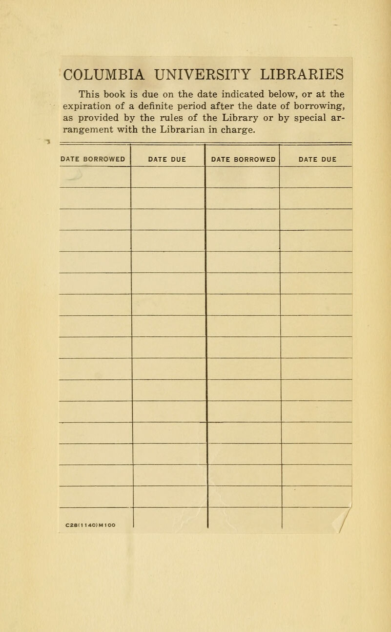 COLUMBIA UNIVERSITY LIBRARIES This book is due on the date indicated below, or at the expiration of a definite period after the date of borrowing, as provided by the rules of the Library or by special ar- rangement with the Librarian in charge. DATE BORROWED DATE DUE DATE BORROWED DATE DUE C28II 140IM100 /