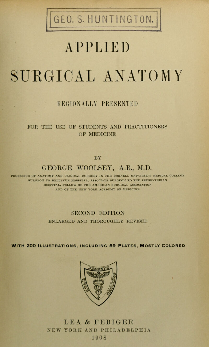 APPLIED SURGICAL ANATOMY KKUIOXALLY PRESENTED FOR THE USE OF STUDENTS AND PRACTITIONERS OF MEDICINE BY GEORGE WOOLSEY, A.B., M.D. PROFESSOR OF ANATOMY AND CLINICAL SURGERY IN THE CORNELL UNIVERSITY MEDICAL COLLEGE BURGEON TO BELLEVUE HOSPITAL, ASSOCIATE 8URGEON TO THE PRESBYTERIAN HOSPITAL, FELLOW OF THE AMERICAN SURGICAL ASSOCIATION AND OF THE NEW YORK ACADEMY OF MEDICINE SECOND EDITION ENLARGED AND THOROUGHLY REVISED WITH 200 ILLUSTRATIONS, INCLUDING 59 PLATES, MOSTLY COLORED LEA & FEBIG EB a FOB K \ \ I) I'll I I. \ DBLPHIA 1908