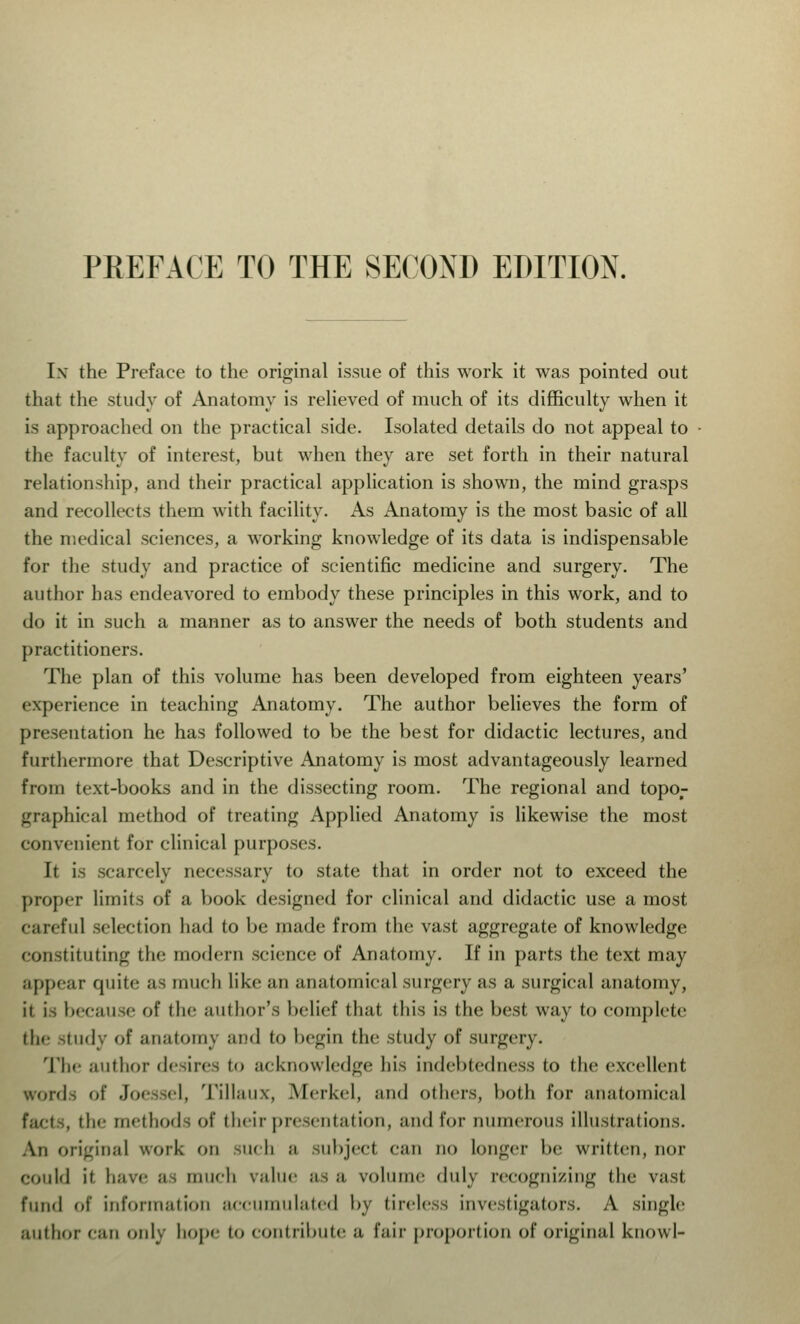 PREFACE TO THE SECOND EDITION. In the Preface to the original issue of this work it was pointed out that the study of Anatomy is relieved of much of its difficulty when it is approached on the practical side. Isolated details do not appeal to the faculty of interest, but when they are set forth in their natural relationship, and their practical application is shown, the mind grasps and recollects them with facility. As Anatomy is the most basic of all the medical sciences, a working knowledge of its data is indispensable for the study and practice of scientific medicine and surgery. The author has endeavored to embody these principles in this work, and to do it in such a manner as to answer the needs of both students and practitioners. The plan of this volume has been developed from eighteen years' experience in teaching Anatomy. The author believes the form of presentation he has followed to be the best for didactic lectures, and furthermore that Descriptive Anatomy is most advantageously learned from text-books and in the dissecting room. The regional and topor graphical method of treating Applied Anatomy is likewise the most convenient for clinical purposes. It is scarcely necessary to state that in order not to exceed the proper limits of a book designed for clinical and didactic use a most careful selection had to be made from the vast aggregate of knowledge constituting the modern science of Anatomy. If in parts the text may appear quite as much like an anatomical surgery as a surgical anatomy, it h because of (lie author's belief thai tins is (lie best way to complete the study of anatomy and to begin the study of surgery. The author desires to acknowledge bis indebtedness to the excellent words of Joessel, Tillaux, Merkel, and others, both for anatomical the methods of their presentation, and for numerous illustrations. An original work on mi b ;i subject can no longer be written, nor Could it have ;i, much v;ilue as a volume duly recognizing the vast fund of information accumulated by tireless investigators. A single author can only hope to contribute a fair proportion of original knowl-