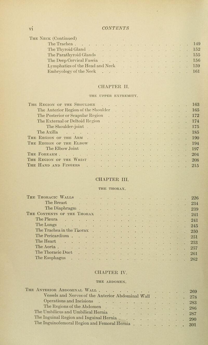 The Neck (Continued) The Trachea 149 The Thyroid Gland 152 The Parathyroid Glands 155 The Deep Cervical Fascia 156 Lymphatics of the Head and Neck 159 Embryology of the Neck 161 CHAPTER II. the upper extremity. The Region of the Shoulder 163 The Anterior Region of the Shoulder 165 The Posterior or Scapular Region 172 The External or Deltoid Region 174 The Shoulder-joint 175 The Axilla 185 The Region of the Arm 190 The Region of the Elbow 194 The Elbow Joint 197 The Forearm 204 The Region of the Wrist 208 The Hand and Fingers 215 CHAPTER III. the thorax. The Thoracic Walls 226 The Breast 234 The Diaphragm 239 The Contents of the Thorax 241 The Pleura 241 The Lungs 245 The Trachea in the Thorax 250 The Pericardium 251 The Heart •_ 253 The Aorta ..-..' 257 The Thoracic Duct 261 The Esophagus 262 CHAPTER IV. THE abdomen. The Anterior Abdominal Wall 269 Vessels and Nerves of the Anterior Abdominal Wall . . 278 Operations and Incisions 283 The Regions of the Abdomen 286 The Umbilicus and Umbilical Hernia 287 The Inguinal Region and Inguinal Hernia 290 The Inguinofemoral Region and Femoral Hernia 301