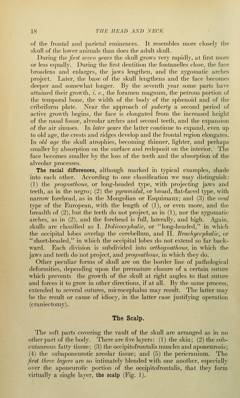 of the frontal and parietal eminences.. It resembles more closely the skull of the lower animals than does the adult skull. During the first seven years the skull grows very rapidly, at first more or less equally. During the first dentition the fontanelles close, the face broadens and enlarges, the jaws lengthen, and the zygomatic arches project. Later, the base of the skull lengthens and the face becomes deeper and somewhat longer. By the seventh year some parts have attained their growth, i. e., the foramen magnum, the petrous portion of the temporal bone, the width of the body of the sphenoid and of the cribriform plate. Near the approach of puberty a second period of active growth begins, the face is elongated from the increased height of the nasal fossae, alveolar arches and second teeth, and the expansion of the air sinuses. In later years the latter continue to expand, even up to old age, the crests and ridges develop and the frontal region elongates. In old age the skull atrophies, becoming thinner, lighter, and perhaps smaller by absorption on the surface and redeposit on the interior.' The face becomes smaller by the loss of the teeth and the absorption of the alveolar processes. The racial differences, although marked in typical examples, shade into each other. According to one classification we may distinguish: (1) the prognathous, or long-headed type, with projecting jaws and teeth, as in the negro; (2) the pyramidal, or broad, flat-faced type, with narrow forehead, as in the Mongolian or Esquimaux; and (3) the oval type of the European, with the length of (1), or even more, and the breadth of (2), but the teeth do not project, as in (1), nor the zygomatic arches, as in (2), and the forehead is full, laterally, and high. Again, skulls are classified as I. Dolicocephalic, or long-headed, in which the occipital lobes overlap the cerebellum, and II. Brachycephalic, or short-headed, in which the occipital lobes do not extend so far back- ward. Each division is subdivided into orthognathous, in which the jaws and teeth do not project, and prognathous, in which they do. Other peculiar forms of skull are on the border line of pathological deformities, depending upon the premature closure of a certain suture which prevents the growth of the skull at right angles to that suture and forces it to grow in other directions, if at all. By the same process, extended to several sutures, microcephalus may result. The latter may be the result or cause of idiocy, in the latter case justifying operation (craniectomy). The Scalp. The soft parts covering the vault of the skull are arranged as in no other part of the body. There are five layers: (1) the skin; (2) the sub- cutaneous fatty tissue; (3) the occipitofrontalis muscles and aponeurosis; (4) the subaponeurotic areolar tissue; and (5) the pericranium. The first three layers are so intimately blended with one another, especially over the aponeurotic portion of the occipitofrontalis, that they form virtually a single layer, the scalp (Fig. 1).