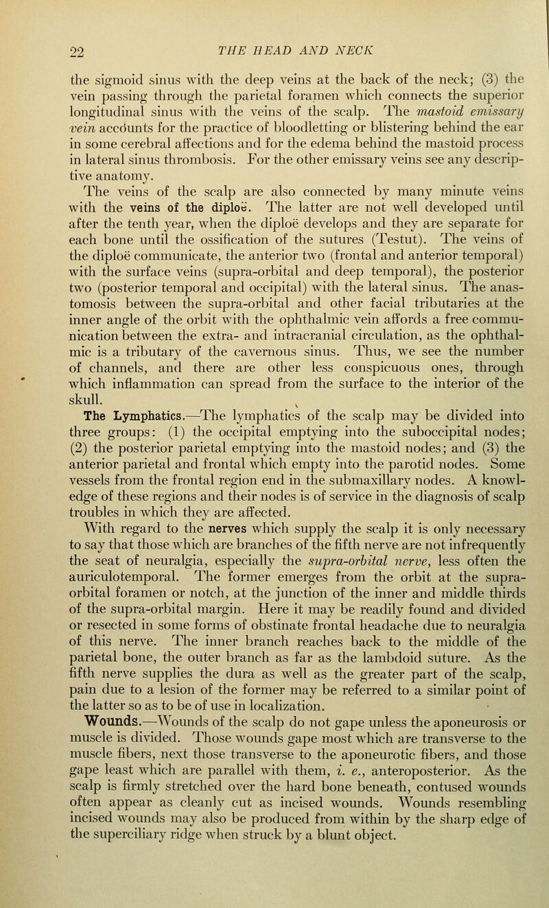 the sigmoid sinus with the deep veins at the back of the neck; (3) the vein passing through the parietal foramen which connects the superior longitudinal sinus with the veins of the scalp. The mastoid emissary vein accdunts for the practice of bloodletting or blistering behind the ear in some cerebral affections and for the edema behind the mastoid process in lateral sinus thrombosis. For the other emissary veins see any descrip- tive anatomy. The veins of the scalp are also connected by many minute veins with the veins of the diploe. The latter are not well developed until after the tenth year, when the diploe' develops and they are separate for each bone until the ossification of the sutures (Testut). The veins of the diploe communicate, the anterior two (frontal and anterior temporal) with the surface veins (supra-orbital and deep temporal), the posterior two (posterior temporal and occipital) with the lateral sinus. The anas- tomosis between the supra-orbital and other facial tributaries at the inner angle of the orbit with the ophthalmic vein affords a free commu- nication between the extra- and intracranial circulation, as the ophthal- mic is a tributary of the cavernous sinus. Thus, we see the number of channels, and there are other less conspicuous ones, through which inflammation can spread from the surface to the interior of the skull. x The Lymphatics.—The lymphatics of the scalp may be divided into three groups: (1) the occipital emptying into the suboccipital nodes; (2) the posterior parietal emptying into the mastoid nodes; and (3) the anterior parietal and frontal which empty into the parotid nodes. Some vessels from the frontal region end in the submaxillary nodes. A knowl- edge of these regions and their nodes is of service in the diagnosis of scalp troubles in which they are affected. With regard to the nerves which supply the scalp it is only necessary to say that those which are branches of the fifth nerve are not infrequently the seat of neuralgia, especially the supra-orbital nerve, less often the auriculotemporal. The former emerges from the orbit at the supra- orbital foramen or notch, at the junction of the inner and middle thirds of the supra-orbital margin. Here it may be readily found and divided or resected in some forms of obstinate frontal headache due to neuralgia of this nerve. The inner branch reaches back to the middle of the parietal bone, the outer branch as far as the lambdoid suture. As the fifth nerve supplies the dura as well as the greater part of the scalp, pain due to a lesion of the former may be referred to a similar point of the latter so as to be of use in localization. Wounds.—Wounds of the scalp do not gape unless the aponeurosis or muscle is divided. Those wounds gape most which are transverse to the muscle fibers, next those transverse to the aponeurotic fibers, and those gape least which are parallel with them, i. e., anteroposterior. As the scalp is firmly stretched over the hard bone beneath, contused wounds often appear as cleanly cut as incised wounds. Wounds resembling incised wounds may also be produced from within by the sharp edge of the superciliary ridge when struck by a blunt object.
