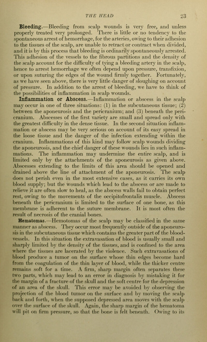 Bleeding.—Bleeding from scalp wounds is very free, and unless properly treated very prolonged. There is little or no tendency to the spontaneous arrest of hemorrhage, for the arteries, owing to their adhesion to the tissues of the scalp, are unable to retract or contract when divided, and it is by this process that bleeding is ordinarily spontaneously arrested. This adhesion of the vessels to the fibrous partitions and the density of the scalp account for the difficulty of tying a bleeding artery in the scalp, hence to arrest hemorrhage we often depend upon pressure, transfixion, or upon suturing the edges of the wound firmly together. Fortunately, as we have seen above, there is very little danger of sloughing on account of pressure. In addition to the arrest of bleeding, we have to think of the possibilities of inflammation in scalp wounds. Inflammation or Abscess.—Inflammation or abscess in the scalp may occur in one of three situations: (1) in the subcutaneous tissue; (2) between the aponeurosis and the pericranium; and (3) beneath the peri- cranium. Abscesses of the first variety are small and spread only with the greatest difficulty in the dense tissue. In the second situation inflam- mation or abscess may be very serious on account of its easy spread in the loose tissue and the danger of the infection extending within the cranium. Inflammations of this kind may follow scalp wounds dividing the aponeurosis, and the chief danger of these wounds lies in such inflam- mations. The inflammation may undermine the entire scalp, and is limited only by the attachments of the aponeurosis as given above. Abscesses extending to the limits of this area should be opened and drained above the line of attachment of the aponeurosis. The scalp does not perish even in the most extensive cases, as it carries its own blood supply; but the wounds which lead to the abscess or are made to relieve it are often slow to heal, as the abscess walls fail to obtain perfect rest, owing to the movements of the occipitofrontalis muscle. Abscess beneath the pericranium is limited to the surface of one bone, as this membrane is adherent to the suture membrane. It is most often the result of necrosis of the cranial bones. Hematomas.—Hemotomas of the scalp may be classified in the same manner as abscess. They occur most frequently outside of the aponeuro- sis in the subcutaneous (issue which contains the greater part of the blood- els. In this situation the extravasation of blood is usually small and sharply limited by the density of the tissues, and is confined to the area where the tissues are lacerated by the violence. Such extravasations of blood produce a tumor on the surface whose thin edges become hard from the coagulation of the thin layer of blood, while the thicker centre remains soft for a time. A (inn, sharp margin often separates these two parts, which may lead to an error in diagnosis by mistaking it for the margin of a fracture of the skull and the soft centre for the depression of ;m area of the skull. This error may be avoided by observing the projection of the blood tumor OB the surface and by moving the scalp back and forth, when the supposed depressed area moves with the scalp r the surface of the skull. Again, the sharp margin of the hematoma will pit on firm pressure, SO that the bone is felt beneath. Owing to its