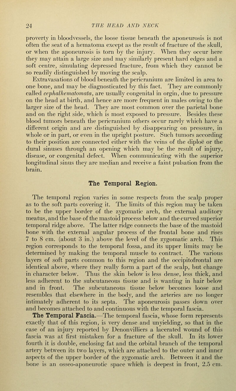 proverty in bloodvessels, the loose tissue beneath the aponeurosis is not often the seat of a hematoma except as the result of fracture of the skull, or when the aponeurosis is torn by the injury. When they occur here they may attain a large size and may similarly present hard edges and a soft centre, simulating depressed fracture, from which they cannot be so readily distinguished by moving the scalp. Extravasations of blood beneath the pericranium are limited in area to one bone, and may be diagnosticated by this fact. They are commonly called cephalhematomata, are usually congenital in orgin, due to pressure on the head at birth, and hence are more frequent in males owing to the larger size of the head. They are most common over the parietal bone and on the right side, which is most exposed to pressure. Besides these blood tumors beneath the pericranium others occur rarely which have a different origin and are distinguished by disappearing on pressure, in whole or in part, or even in the upright posture. Such tumors according to their position are connected either with the veins of the diploe or the dural sinuses through an opening which may be the result of injury, disease, or congenital defect. When communicating with the superior longitudinal sinus they are median and receive a faint pulsation from the brain. The Temporal Region. The temporal region varies in some respects from the scalp proper as to the soft parts covering it. The limits of this region may be taken to be the upper border of the zygomatic arch, the external auditory meatus, and the base of the mastoid process below and the curved superior temporal ridge above. The latter ridge connects the base of the mastoid bone with the external angular process of the frontal bone and rises 7 to 8 cm. (about 3 in.) above the level of the zygomatic arch. This region corresponds to the temporal fossa, and its upper limits may be determined by making the temporal muscle to contract. The various layers of soft parts common to this region and the occipitofrontal are identical above, where they really form a part of the scalp, but change in character below. Thus the skin below is less dense, less thick, and less adherent to the subcutaneous tissue and is wanting in hair below and in front. The subcutaneous tissue below becomes loose and resembles that elsewhere in the body, and the arteries are no longer intimately adherent to its septa. The aponeurosis passes down over and becomes attached to and continuous with the temporal fascia. The Temporal Fascia.—The temporal fascia, whose form represents exactly that of this region, is very dense, and unyielding, so that in the case of an injury reported by Denonvilliers a lacerated wound of this fascia was at first mistaken for a fracture of the skull. In its lower fourth it is double, enclosing fat and the orbital branch of the temporal artery between its two layers, which are attached to the outer and inner aspects of the upper border of the zygomatic arch. Between it and the bone is an osseo-aponeurotic space which is deepest in front, 2.5 cm.