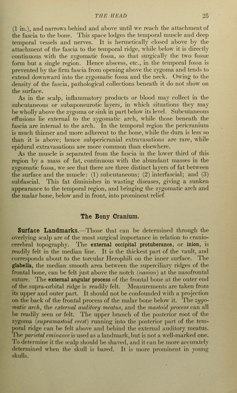 (1 in.), and narrows behind and above until we reach the attachment of the fascia to the bone. This space lodges the temporal muscle and deep temporal vessels and nerves. It is hermetically closed above by the attachment of the fascia to the temporal ridge, while below it is directly continuous with the zygomatic fossa, so that surgically the two fossa? form but a single region. Hence abscess, etc., in the temporal fossa is prevented by the firm fascia from opening above the zygoma and tends to extend downward into the zygomatic fossa and the neck. Owing to the density of the fascia, pathological collections beneath it do not show on the surface. As in the scalp, inflammatory products or blood may collect in the subcutaneous or subaponeurotic layers, in which situations they may be wholly above the zygoma or sink in part below its level. Subcutaneous effusions lie external to the zygomatic arch, while those beneath the fascia are internal to the arch. In the temporal region the pericranium is much thinner and more adherent to the bone, while the dura is less so than it is above; hence subpericranial extravasations are rare, while epidural extravasations are more common than elsewhere. As the muscle is separated from the fascia in the lower third of this region by a mass of fat, continuous with the abundant masses in the zygomatic fossa, we see that there are three distinct layers of fat between the surface and the muscle: (1) subcutaneous; (2) interfascial; and (3) subfascial. This fat diminishes in wasting diseases, giving a sunken appearance to the temporal region, and bringing the zygomatic arch and the malar bone, below and in front, into prominent relief. The Bony Cranium. Surface Landmarks.—Those that can be determined through the overlying scalp are of the most surgical importance in relation to cranio- cerebral topography. The external occipital protuberance, or inion, is readily felt in the median line. It is the thickest part of the vault, and corresponds about to the torcular Herophili on the inner surface. The glabella, the median smooth area between the superciliary ridges of the frontal bone, can be felt just above the notch (naswn) at the nasofrontal BUture. The external angular process of the frontal bone at the outer end of the supra-orbital ridge is readily felt. Measurements are taken from it- upper and outer part. It should not be confounded with a projection on the back of the frontal process of the malar bone below it. The zygo- matic arch, the external auditory meatus, and the mastoid processc&n nil be readily seen or felt. The upper branch of the posterior root of the zygoma [supramastoid crest) miming into the posterior pari of the tem- poral ridge can be felt above and behind the external auditory meatus. The parietal eminence i- used as a landmark, but is not n well-marked one. To determine it the scalp should be shaved, and it can be more accurately determined when the skull i- bared. It i- more prominent in young -hull .