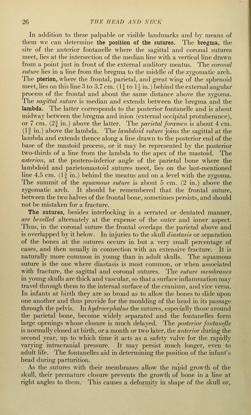 In addition to these palpable or visible landmarks and by means of them we can determine the position of the sutures. The bregma, the site of the anterior fontanelle where the sagittal and coronal sutures meet, lies at the intersection of the median line with a vertical line drawn from a point just in front of the external auditory meatus. The coronal suture lies in a line from the bregma to the middle of the zygomatic arch. The pterion, where the frontal, parietal, and great wing of the sphenoid meet, lies on this line 3 to 3.7 cm. (1^ to 1^ in.) behind the external angular process of the frontal and about the same distance above the zygoma. The sagittal suture is median and extends between the bregma and the lambda. The latter corresponds to the posterior fontanelle and is about midway between the bregma and inion (external occipital protuberance), or 7 cm. (2| in.) above the latter. The parietal foramen is about 4 cm. (If in.) above the lambda. The lambdoid suture joins the sagittal at the lambda and extends thence along a line drawn to the posterior end of the base of the mastoid process, or it may be represented by the posterior two-thirds of a line from the lambda to the apex of the mastoid. The asterion, at the postero-inferior angle of the parietal bone where the lambdoid and parietomastoid sutures meet, lies on the last-mentioned line 4.5 cm. (If in.) behind the meatus and on a level with the zygoma. The summit of the squamous suture is about 5 cm. (2 in.) above the zygomatic arch. It should be remembered that the frontal suture, between the two halves of the frontal bone, sometimes persists, and should not be mistaken for a fracture. The sutures, besides interlocking in a serrated or dentated manner, are bevelled alternately at the expense of the outer and inner aspect. Thus, in the coronal suture the frontal overlaps the parietal above and is overlapped by it below. In injuries to the skull diastasis or separation of the bones at the sutures occurs in but a very small percentage of cases, and then usually in connection with an extensive fracture. It is naturally more common in young than in adult skulls. The squamous suture is the one where diastasis is most common, or when associated with fracture, the sagittal and coronal sutures. The suture membranes in young skulls are thick and vascular, so that a surface inflammation may travel through them to the internal surface of the cranium, and vice versa. In infants at birth they are so broad as to allow the bones to slide upon one another and thus provide for the moulding of the head in its passage through the pelvis. In hydrocephalus the sutures, especially those around the parietal bone, become widely separated and the fontanelles form large openings whose closure is much delayed. The posterior fontanelle is normally closed at birth, or a month or two later, the anterior during the second year, up to which time it acts as a safety valve for the rapidly varying intracranial pressure. It may persist much longer, even to adult life. The fontanelles aid in determining the position of the infant's head during parturition. As the sutures with their membranes allow the rapid growth of the skull, their premature closure prevents the growth of bone in a line at right angles to them. This causes a deformity in shape of the skull or,