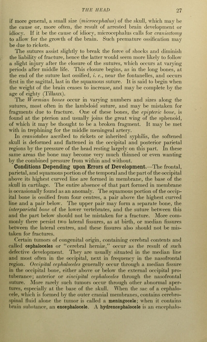 if more general, a small size (microccphalus) of the skull, which may be the cause or, more often, the result of arrested brain development or idiocy. If it be the cause of idiocy, microccphalus calls for craniectomy to allow for the growth of the brain. Such premature ossification may be due to rickets. The sutures assist slightly to break the force of shocks and diminish the liability of fracture, hence the latter would seem more likely to follow a slight injury after the closure of the sutures, which occurs at varying periods after middle life. This closure begins, as in the long bones, at the end of the suture last ossified, i. e., near the fontanelles, and occurs first in the sagittal, last in the squamous suture. It is said to begin when the weight of the brain ceases to increase, and may be complete by the age of eighty (Tillaux). The Wormian bones occur in varying numbers and sizes along the sutures, most often in the lambdoid suture, and may be mistaken for fragments due to fracture. One of these bones, the epipteric bone, is found at the pterion and usually joins the great wing of the sphenoid, of which it may be thought to be a broken fragment. It may be met with in trephining for the middle meningeal artery. In craniotabes ascribed to rickets or inherited syphilis, the softened skull is deformed and flattened in the occipital and posterior parietal regions by the pressure of the head resting largely on this part. In these same areas the bone may become very much thinned or even wanting by the combined pressure from within and without. Conditions Depending upon Errors of Development.—The frontal, parietal, and squamous portion of the temporal and the part of the occipital above its highest curved line are formed in membrane, the base of the skull in cartilage. The entire absence of that part formed in membrane is occasionally found as an anomaly. The squamous portion of the occip- ital bone is ossified from four centres, a pair above the highest curved line and a pair below. The upper pair may form a separate bone, the interparietal bone of the lower vertebrates, and the suture between this and the part below should not be mistaken for a fracture. More com- monly there persist two lateral fissures, as at birth, or median fissures between the lateral centres, and these fissures also should not be mis- taken for fractures. Certain tumors of congenital origin, containing cerebral contents and calico1 cephaloceles or cerebral hernia\ occur as the result of such defective development. They are usually situated in the median line mid most often in the occipital, next in frequency in the nasofrontal region. Occipital cephaloceles generally occur through a median fissure in the occipital bone, either above or below the external occipital pro- tuberance; anterior or .sincipital cephaloceles through the nasofrontal SUture. More rarely such tumors occur through other abnormal aper- ture^, especially at the base of the skull. When the sac of a cephalo- cele, which is formed by the outer eranial membranes, contains cerebro- spinal fluid alone the tumor is called a meningocele; when it contains brain sub tanee, an encephalocele. A hydrencephalocele is an encephalo-