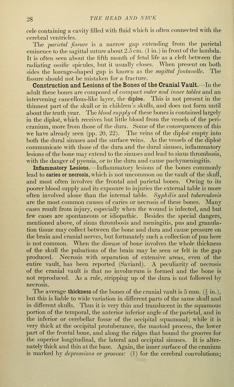 cele containing a cavity filled with fluid which is often connected with the cerebral ventricles. The parietal fissure is a narrow gap- extending from the parietal eminence to the sagittal suture about 2.5 cm. (1 in.) in front of the lambda. It is often seen about the fifth month of fetal life as a cleft between the radiating ossific spicules, but it usually closes. When present on both sides the lozenge-shaped gap is known as the sagittal fontanelle. The fissure should not be mistaken for a fracture. Construction and Lesions of the Bones of the Cranial Vault.—In the adult these bones are composed of compact outer and inner tables and an intervening cancellous-like layer, the diploe. This is not present in the thinnest part of the skull or in children's skulls, and does not form until about the tenth year. The blood supply of these bones is contained largely in the diploe, which receives but little blood from the vessels of the peri- cranium, more from those of the dura. Some of the consequences of this we have already seen (pp. 20, 22). The veins of the diploe empty into both the dural sinuses and the surface veins. As the vessels of the diploe communicate with those of the dura and the dural sinuses, inflammatory lesions of the bone may extend to the sinuses and lead to sinus thrombosis, with the danger of pyemia, or to the dura and cause pachymeningitis. Inflammatory Lesions.—Inflammatory lesions of the bones commonly lead to caries or necrosis, which is not uncommon on the vault of the skull, and most often involves the frontal and parietal bones. Owing to its poorer blood supply and its exposure to injuries the external table is more often involved alone than the internal table. Syphilis and tuberculosis are the most common causes of caries or necrosis of these bones. Many cases result from injury, especially when the wound is infected, and but few cases are spontaneous or idiopathic. Besides the special dangers, mentioned above, of sinus thrombosis and meningitis, pus and granula- tion tissue may collect between the bone and dura and cause pressure on the brain and cranial nerves, but fortunately such a collection of pus here is not common. When the disease of bone involves the whole thickness of the skull the pulsations of the brain may be seen or felt in the gap produced. Necrosis with separation of extensive areas, even of the entire vault, has been reported (Saviard). A peculiarity of necrosis of the cranial vault is that no involucrum is formed and the bone is not reproduced. As a rule, stripping up of the dura is not followed by necrosis. The average thickness of the bones of the cranial vault is 5 mm. (^ in.), but this is liable to wide variation in different parts of the same skull and in different skulls. Thus it is very thin and translucent in the squamous portion of the temporal, the anterior inferior angle of the parietal, and in the inferior or cerebellar fossae of the occipital squamosal; while it is very thick at the occipital protuberance, the mastoid process, the lower part of the frontal bone, and along the ridges that bound the grooves for the superior longitudinal, the lateral and occipital sinuses. It is alter- nately thick and thin at the base. Again, the inner surface of the cranium is marked by depressions or grooves: (1) for the cerebral convolutions;