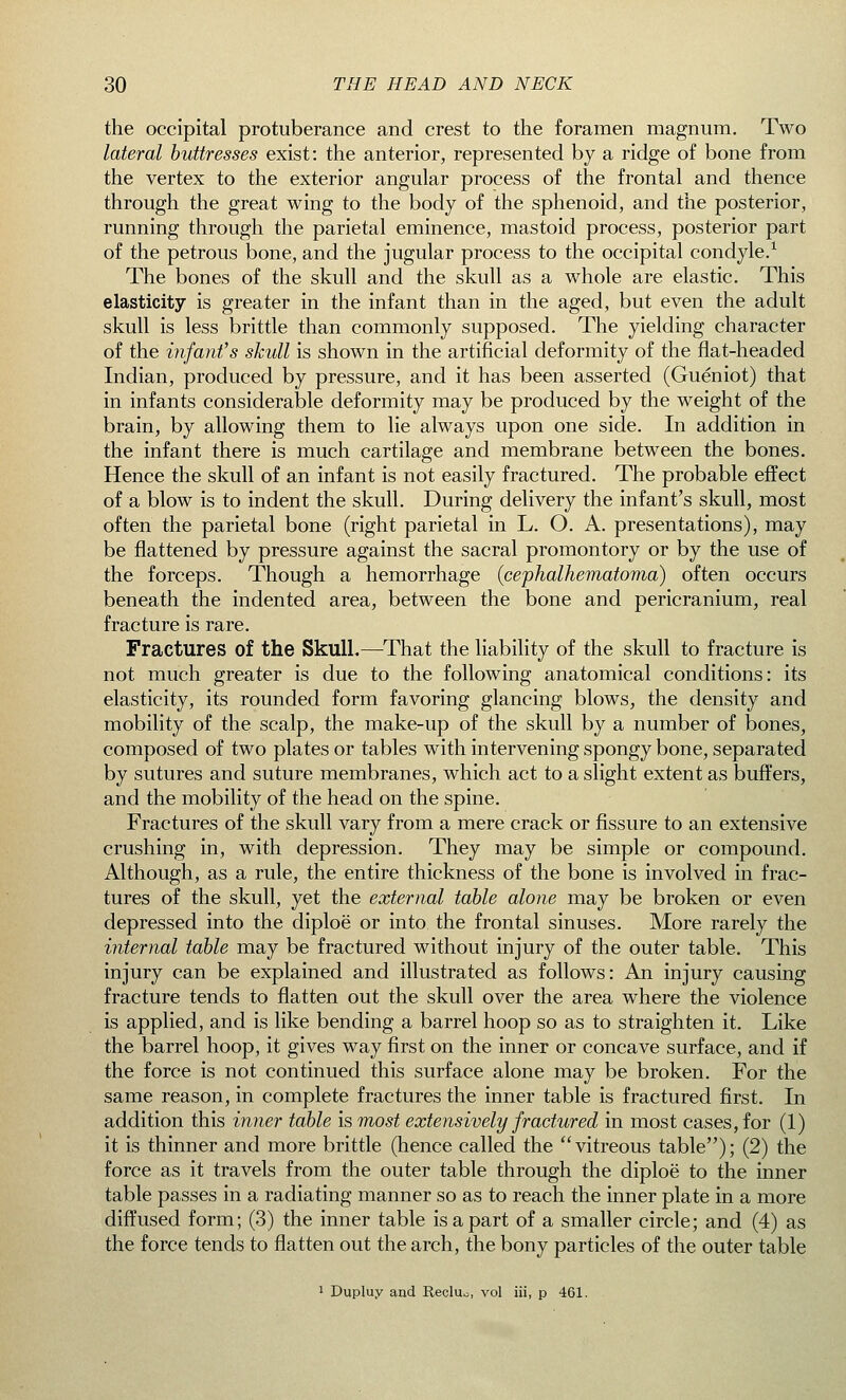 the occipital protuberance and crest to the foramen magnum. Two lateral buttresses exist: the anterior, represented by a ridge of bone from the vertex to the exterior angular process of the frontal and thence through the great wing to the body of the sphenoid, and the posterior, running through the parietal eminence, mastoid process, posterior part of the petrous bone, and the jugular process to the occipital condyle.1 The bones of the skull and the skull as a whole are elastic. This elasticity is greater in the infant than in the aged, but even the adult skull is less brittle than commonly supposed. The yielding character of the infant's skull is shown in the artificial deformity of the flat-headed Indian, produced by pressure, and it has been asserted (Gueniot) that in infants considerable deformity may be produced by the weight of the brain, by allowing them to lie always upon one side. In addition in the infant there is much cartilage and membrane between the bones. Hence the skull of an infant is not easily fractured. The probable effect of a blow is to indent the skull. During delivery the infant's skull, most often the parietal bone (right parietal in L. O. A. presentations), may be flattened by pressure against the sacral promontory or by the use of the forceps. Though a hemorrhage (cephalhematoma) often occurs beneath the indented area, between the bone and pericranium, real fracture is rare. Fractures of the Skull.—That the liability of the skull to fracture is not much greater is due to the following anatomical conditions: its elasticity, its rounded form favoring glancing blows, the density and mobility of the scalp, the make-up of the skull by a number of bones, composed of two plates or tables with intervening spongy bone, separated by sutures and suture membranes, which act to a slight extent as buffers, and the mobility of the head on the spine. Fractures of the skull vary from a mere crack or fissure to an extensive crushing in, with depression. They may be simple or compound. Although, as a rule, the entire thickness of the bone is involved in frac- tures of the skull, yet the external table alone may be broken or even depressed into the diploe' or into the frontal sinuses. More rarely the internal table may be fractured without injury of the outer table. This injury can be explained and illustrated as follows: An injury causing fracture tends to flatten out the skull over the area where the violence is applied, and is like bending a barrel hoop so as to straighten it. Like the barrel hoop, it gives way first on the inner or concave surface, and if the force is not continued this surface alone may be broken. For the same reason, in complete fractures the inner table is fractured first. In addition this inner table is most extensively fractured in most cases, for (1) it is thinner and more brittle (hence called the vitreous table); (2) the force as it travels from the outer table through the diploe to the inner table passes in a radiating manner so as to reach the inner plate in a more diffused form; (3) the inner table is a part of a smaller circle; and (4) as the force tends to flatten out the arch, the bony particles of the outer table 1 Dupluy and Recluo, vol iii, p 461.
