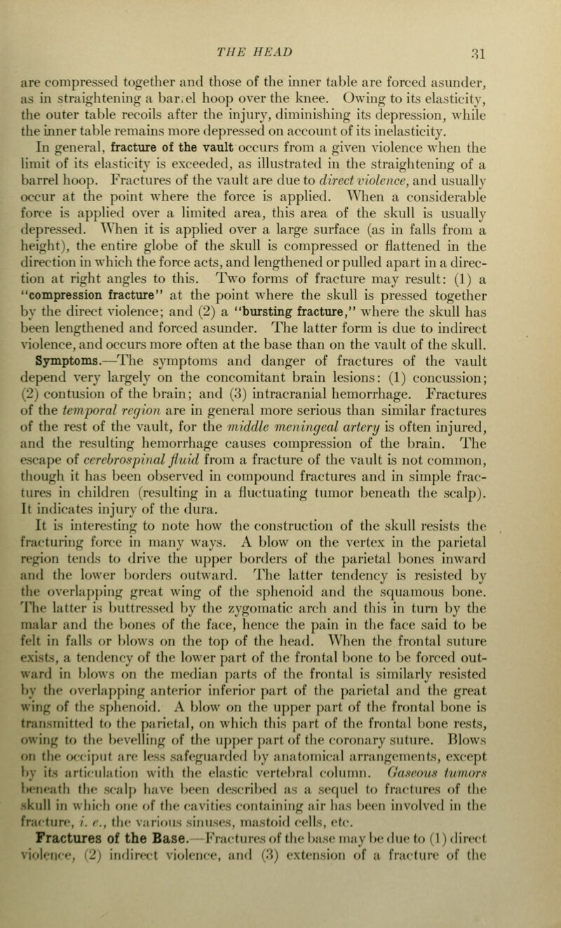 are compressed together and those of the inner table are forced asunder, as in straightening a bar.el hoop over the knee. Owing to its elasticity, the outer table recoils after the injury, diminishing its depression, while the inner table remains more depressed on account of its inelasticity. In general, fracture of the vault occurs from a given violence when the limit of its elasticity is exceeded, as illustrated in the straightening of a barrel hoop. Fractures of the vault are cine to direct violence, and usually occur at the point where the force is applied. When a considerable force is applied over a limited area, this area of the skull is usually depressed. When it is applied over a large surface (as in falls from a height), the entire globe of the skull is compressed or flattened in the direction in which the force acts, and lengthened or pulled apart in a direc- tion at right angles to this. Two forms of fracture may result: (1) a compression fracture at the point where the skull is pressed together by the direct violence; and (2) a bursting fracture, where the skull has been lengthened and forced asunder. The latter form is due to indirect violence, and occurs more often at the base than on the vault of the skull. Symptoms.—The symptoms and danger of fractures of the vault depend very largely on the concomitant brain lesions: (1) concussion; (2) contusion of the brain; and (3) intracranial hemorrhage. Fractures of the temporal region are in general more serious than similar fractures of the rest of the vault, for the middle meningeal artery is often injured, and the resulting hemorrhage causes compression of the brain. The escape of cerebrospinal fluid from a fracture of the vault is not common, though it has been observed in compound fractures and in simple frac- tures in children (resulting in a fluctuating tumor beneath the scalp). It indicates injury of the dura. It is interesting to note how the construction of the skull resists the fracturing force in many ways. A blow on the vertex in the parietal region tends to drive the upper borders of the parietal bones inward and the lower borders outward. The latter tendency is resisted by the overlapping great wing of the sphenoid and the squamous bone. The latter is buttressed by the zygomatic arch and this in turn by the malar and the bones of the face, hence the pain in the face said to be felt in falls or blows on the top of the head. When the frontal suture exists, a tendency of the lower part of the frontal bone to be forced out- ward in blows on the median parts of the frontal is similarly resisted by the overlapping anterior inferior part of the parietal and the great wing of the sphenoid. A blow on the upper part of the frontal bone is transmitted to the parietal, on which this part of the frontal bone rests, owing to the bevelling of the upper part of the coronary suture. Blows on the occiput are less safeguarded by anatomical arrangements, except articulation with the elastic vertebral column. Gaseous tumors beneath the scalp have been described as a sequel to fractures of the -Lull in which one of the cavities containing air has been involved in the fracture, i. <■., the various sinuses, mastoid cells, i-tt\ Fractures of the Base. Fractures of the base may be due to (I) direct violence, 2) indirect violence, and (3) extension of a fracture of the
