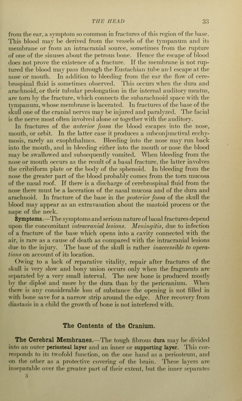 from the ear, a symptom so common in fractures of this region of the base. This blood may l>e derived from the vessels of the tympanum and its membrane or from an intracranial source, sometimes from the rupture of one of the sinuses about the petrous bone. Hence the escape of blood does not prove the existence of a fracture. If the membrane is not rup- tured the blood may pass through the Eustachian tube and escape at the nose or mouth. In addition to bleeding from the ear the flow of cere- brospinal fluid is sometimes observed. This occurs when the dura and arachnoid, or their tubular prolongation in the internal auditory meatus, are torn by the fracture, which connects the subarachnoid space with the tympanum, whose membrane is lacerated. In fractures of the base of the skull one of the cranial nerves may be injured and paralyzed. The facial is the nerve most often involved alone or together with the auditory. In fractures of the anterior fossa the blood escapes into the nose, mouth, or orbit. In the latter case it produces a subconjunctival ecchy- mosis, rarely an exophthalmos. Bleeding into the nose may run back into the mouth, and in bleeding either into the mouth or nose the blood may be swallowed and subsequently vomited. When bleeding from the nose or mouth occurs as the result of a basal fracture, the latter involves the cribriform plate or the body of the sphenoid. In bleeding from the nose the greater part of the blood probably comes from the torn mucosa of the nasal roof. If there is a discharge of cerebrospinal fluid from the nose there must be a laceration of the nasal mucosa and of the dura and arachnoid. In fracture of the base in the posterior fossa of the skull the blood may appear as an extravasation about the mastoid process or the nape of the neck. Symptoms.—The symptoms and serious nature of basal fractures depend upon the concomitant intracranial lesions. Meningitis, due to infection of a fracture of the base which opens into a cavity connected with the air, is rare as a cause of death as compared with the intracranial lesions due to the injury. The base of the skull is rather inaccessible to opera- tions on account of its location. Owing to a lack of reparative vitality, repair after fractures of the skull is very slow and bony union occurs only when the fragments are separated by a very small interval. The new bone is produced mostly by the diploe and more by the dura than by the pericranium. When there is any considerable loss of substance the opening is not filled in with bone save for a oarrow strip around the edge. After recovery from diastasis in a child the growth of bone is not interfered with. The Contents of the Cranium. The Cerebral Membranes. The tough fibrous dura may be divided into an outer periosteal layer and an inner or supporting layer. This cor- responds to its twofold function, on the one hand as a periosteum, and on the other ;i- ;i protective covering of the brain. These layers are inseparable over the greater part of their extent, hut the inner separates