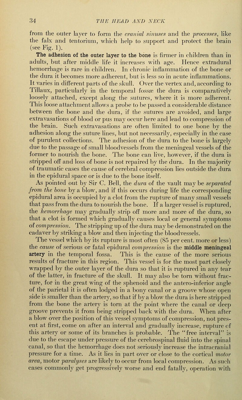 from the outer layer to form the cranial sinuses and the 'processes, like the falx and tentorium, which help to support and protect the brain (see Fig. 1). The adhesion of the outer layer to the bone is firmer in children than in adults, but after middle life it increases with age. Hence extradural hemorrhage is rare in children. In chronic inflammation of the bone or the dura it becomes more adherent, but is less so in acute inflammations. It varies in different parts of the skull. Over the vertex and, according to Tillaux, particularly in the temporal fossa? the dura is comparatively loosely attached, except along the sutures, where it is more adherent. This loose attachment allows a probe to be passed a considerable distance between the bone and the dura, if the sutures are avoided, and large extravasations of blood or pus may occur here and lead to compression of the brain. Such extravasations are often limited to one bone by the adhesion along the suture lines, but not necessarily, especially in the case of purulent collections. The adhesion of the dura to the bone is largely due to the passage of small bloodvessels from the meningeal vessels of the former to nourish the bone. The bone can live, however, if the dura is stripped off and loss of bone is not repaired by the dura. In the majority of traumatic cases the cause of cerebral compression lies outside the dura in the epidural space or is due to the bone itself. As pointed out by Sir C. Bell, the dura of the vault may be separated from the bone by a blow, and if this occurs during life the corresponding epidural area is occupied by a clot from the rupture of many small vessels that pass from the dura to nourish the bone. If a larger vessel is ruptured, the hemorrhage may gradually strip off more and more of the dura, so that a clot is formed which gradually causes local or general symptoms of compression. The stripping up of the dura may be demonstrated on the cadaver by striking a blow and then injecting the bloodvessels. The vessel which by its rupture is most often (85 per cent, more or less) the cause of serious or fatal epidural compression is the middle meningeal artery in the temporal fossa. This is the cause of the more serious results of fracture in this region. This vessel is for the most part closely wrapped by the outer layer of the dura so that it is ruptured in any tear of the latter, in fracture of the skull. It may also be torn without frac- ture, for in the great wing of the sphenoid and the antero-inferior angle of the parietal it is often lodged in a bony canal or a groove whose open side is smaller than the artery, so that if by a blow the dura is here stripped from the bone the artery is torn at the point where the canal or deep groove prevents it from being stripped back with the dura. When after a blow over the position of this vessel symptoms of compression, not pres- ent at first, come on after an interval and gradually increase, rupture of this artery or some of its branches is probable. The free interval is due to the escape under pressure of the cerebrospinal fluid into the spinal canal, so that the hemorrhage does not seriously increase the intracranial pressure for a time. As it lies in part over or close to the cortical motor area, motor paralyses are likely to occur from local compression. As such cases commonly get progressively worse and end fatally, operation with