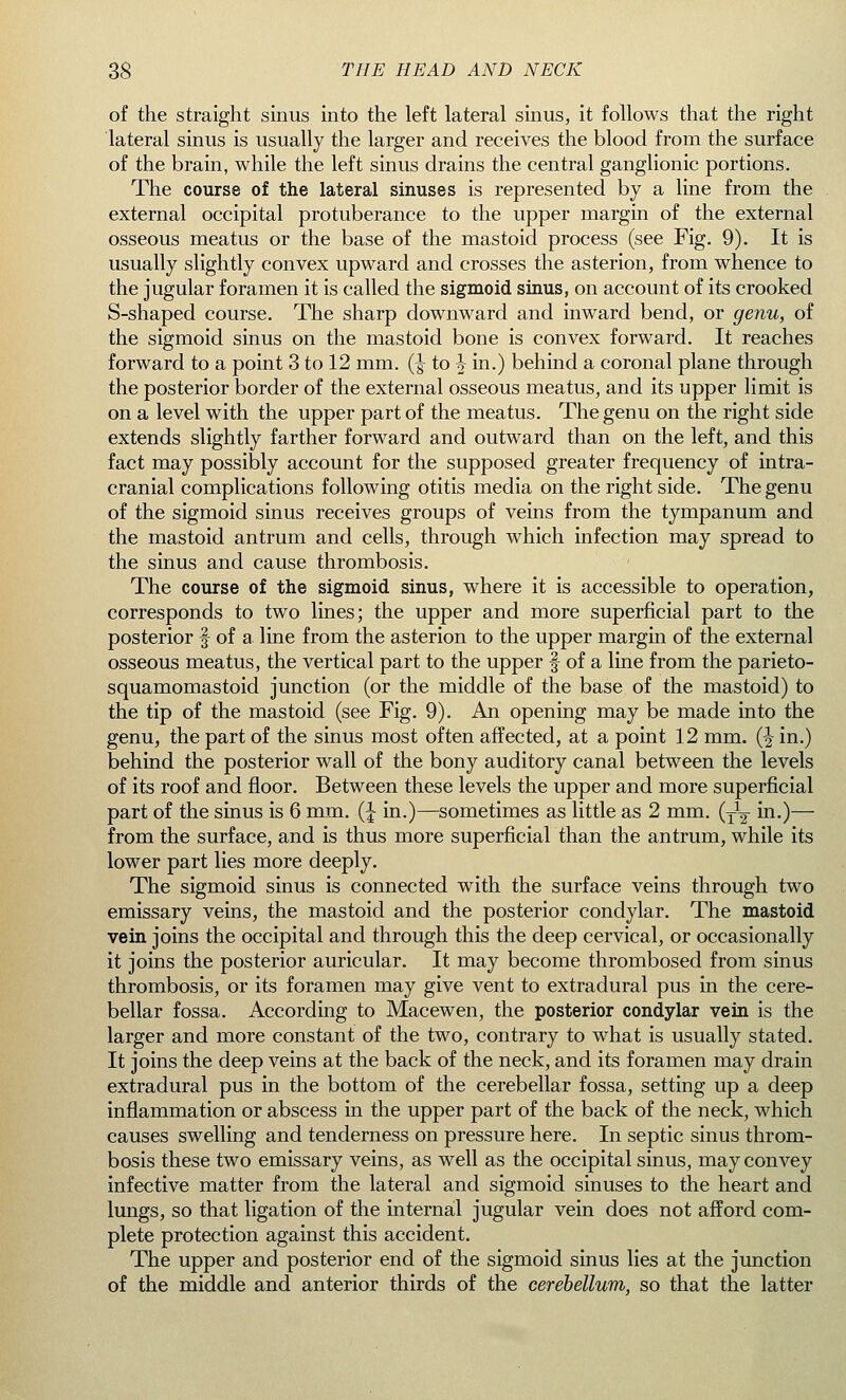 of the straight sinus into the left lateral sinus, it follows that the right lateral sinus is usually the larger and receives the blood from the surface of the brain, while the left sinus drains the central ganglionic portions. The course of the lateral sinuses is represented by a line from the external occipital protuberance to the upper margin of the external osseous meatus or the base of the mastoid process (see Fig. 9). It is usually slightly convex upward and crosses the asterion, from whence to the jugular foramen it is called the sigmoid sinus, on account of its crooked S-shaped course. The sharp downward and inward bend, or genu, of the sigmoid sinus on the mastoid bone is convex forward. It reaches forward to a point 3 to 12 mm. (-g- to \ in.) behind a coronal plane through the posterior border of the external osseous meatus, and its upper limit is on a level with the upper part of the meatus. The genu on the right side extends slightly farther forward and outward than on the left, and this fact may possibly account for the supposed greater frequency of intra- cranial complications following otitis media on the right side. The genu of the sigmoid sinus receives groups of veins from the tympanum and the mastoid antrum and cells, through which infection may spread to the sinus and cause thrombosis. The course of the sigmoid sinus, where it is accessible to operation, corresponds to two lines; the upper and more superficial part to the posterior § of a line from the asterion to the upper margin of the external osseous meatus, the vertical part to the upper § of a line from the parieto- squamomastoid junction (or the middle of the base of the mastoid) to the tip of the mastoid (see Fig. 9). An opening may be made into the genu, the part of the sinus most often affected, at a point 12 mm. (% in.) behind the posterior wall of the bony auditory canal between the levels of its roof and floor. Between these levels the upper and more superficial part of the sinus is 6 mm. (J in.)—sometimes as little as 2 mm. (y1-^ in.)— from the surface, and is thus more superficial than the antrum, while its lower part lies more deeply. The sigmoid sinus is connected with the surface veins through two emissary veins, the mastoid and the posterior condylar. The mastoid vein joins the occipital and through this the deep cervical, or occasionally it joins the posterior auricular. It may become thrombosed from sinus thrombosis, or its foramen may give vent to extradural pus in the cere- bellar fossa. According to Macewen, the posterior condylar vein is the larger and more constant of the two, contrary to what is usually stated. It joins the deep veins at the back of the neck, and its foramen may drain extradural pus in the bottom of the cerebellar fossa, setting up a deep inflammation or abscess in the upper part of the back of the neck, which causes swelling and tenderness on pressure here. In septic sinus throm- bosis these two emissary veins, as well as the occipital sinus, may convey infective matter from the lateral and sigmoid sinuses to the heart and lungs, so that ligation of the internal jugular vein does not afford com- plete protection against this accident. The upper and posterior end of the sigmoid sinus lies at the junction of the middle and anterior thirds of the cerebellum, so that the latter