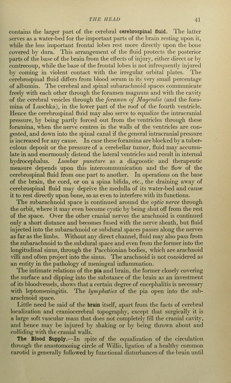 contains the larger part of the cerebral cerebrospinal fluid. The latter serves as a water-bed for the important parts of the brain resting upon it, while the less important frontal lobes rest more directly upon the bone covered by dura. This arrangement of the fluid protects the posterior parts of the base of the brain from the effects of injury, either direct or by contrecoup, while the base of the frontal lobes is not infrequently injured by coming in violent contact with the irregular orbital plates. The cerebrospinal fluid differs from blood serum in its very small percentage of albumin. The cerebral and spinal subarachnoid spaces communicate freely with each other through the foramen magnum and with the cavity of the cerebral vesicles through the foramen of Magendie (and the fora- mina of Luschka), in the lower part of the roof of the fourth ventricle. Hence the cerebrospinal fluid may also serve to equalize the intracranial pressure, by being partly forced out from the ventricles through these foramina, when the nerve centres in the walls of the ventricles are con- gested, and down into the spinal canal if the general intracranial pressure is increased for any cause. In case these foramina are blocked by a tuber- culous deposit or the pressure of a cerebellar tumor, fluid may accumu- late in and enormously distend the lateral ventricles and result in internal hydrocephalus. Lumbar puncture as a diagnostic and therapeutic measure depends upon this intercommunication and the flow of the cerebrospinal fluid from one part to another. In operations on the base of the brain, the cord, or on a spina bifida, etc., the draining away of cerebrospinal fluid may deprive the medulla of its water-bed and cause it to rest directly upon bone, so as even to interfere with its functions. The subarachnoid space is continued around the optic nerve through the orbit, where it may even become cystic by being shut off from the rest of the space. Over the other cranial nerves the arachnoid is continued only a short distance and becomes fused with the nerve sheath, but fluid injected into the subarachnoid or subdural spaces passes along the nerves as far as the limbs. Without any direct channel, fluid may also pass from the subarachnoid to the subdural space and even from the former into the longitudinal sinus, through the Pacchionian bodies, which are arachnoid villi and often project into the sinus. The arachnoid is not considered as an entity in the pathology of meningeal inflammation. The intimate relations of the pia and brain, the former closely covering the surface and dipping into the substance of the brain as an investment of its bloodvessels, shows that a certain degree of encephalitis is necessary with leptomeningitis. The lymphatics of the pia open into the sub- arachnoid space. Little need be said of the brain itself, apart from the facts of cerebral localization and craniocerebral topography, except that surgically it is ;i large soft vascular mass that does not completely fill the cranial cavity, and hence may be injured by shaking or by being thrown about and colliding with the cranial walls. The Blood Supply.- In spite of the equalization of (he circulation through the anastomosing circle of Willis, ligation of a healthy common carotid is generally followed by functional disturbances of the brain until