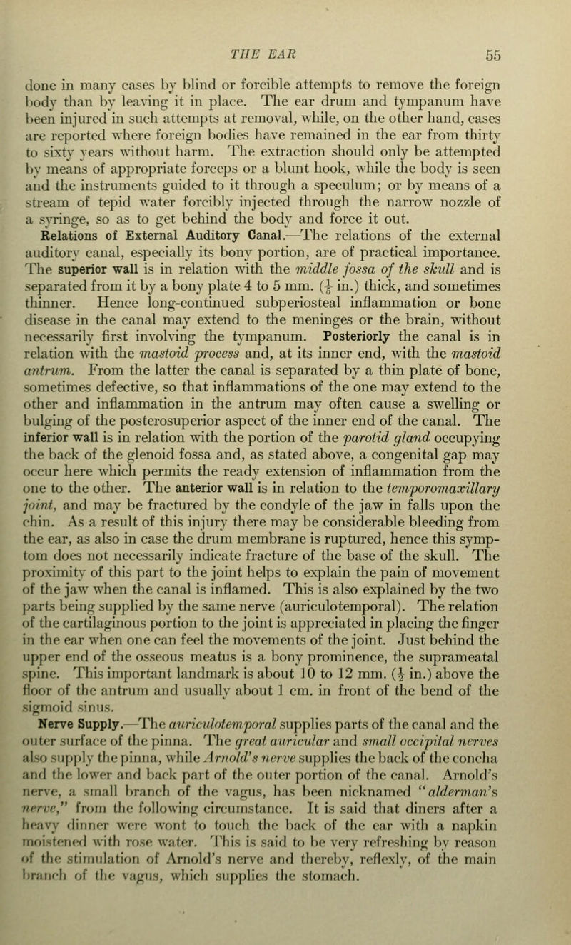clone in many cases by blind or forcible attempts to remove the foreign body than by leaving it in place. The ear drum and tympanum have been injured in such attempts at removal, while, on the other hand, cases are reported where foreign bodies have remained in the ear from thirty to sixty years without harm. The extraction should only be attempted by means of appropriate forceps or a blunt hook, while the body is seen and the instruments guided to it through a speculum; or by means of a stream of tepid water forcibly injected through the narrow nozzle of a svringe, so as to get behind the bodv and force it out. Relations of External Auditory Canal.—The relations of the external auditory canal, especially its bony portion, are of practical importance. The superior wall is in relation with the middle fossa of the skull and is separated from it by a bony plate 4 to 5 mm. (A in.) thick, and sometimes thinner. Hence long-continued subperiosteal inflammation or bone disease in the canal may extend to the meninges or the brain, without necessarily first involving the tympanum. Posteriorly the canal is in relation with the mastoid process and, at its inner end, with the mastoid antrum. From the latter the canal is separated by a thin plate of bone, sometimes defective, so that inflammations of the one may extend to the other and inflammation in the antrum may often cause a swelling or bulging of the posterosuperior aspect of the inner end of the canal. The inferior wall is in relation with the portion of the parotid gland occupying the back of the glenoid fossa and, as stated above, a congenital gap may occur here which permits the ready extension of inflammation from the one to the other. The anterior wall is in relation to the temporomaxillary joint, and may be fractured by the condyle of the jaw in falls upon the chin. As a result of this injury there may be considerable bleeding from the ear, as also in case the drum membrane is ruptured, hence this symp- tom does not necessarily indicate fracture of the base of the skull. The proximity of this part to the joint helps to explain the pain of movement of the jaw when the canal is inflamed. This is also explained by the two parts being supplied by the same nerve (auriculotemporal). The relation of the cartilaginous portion to the joint is appreciated in placing the finger in the ear when one can feel the movements of the joint. Just behind the upper end of the osseous meatus is a bony prominence, the suprameatal spine. This important landmark is about 10 to 12 mm. (£ in.) above the floor of the antrum and usually about 1 cm. in front of the bend of the sigmoid sinus. Nerve Supply.—The auriculotemporal supplies parts of the canal and the outer surface of the pinna. The great auricular and small occipital nerves also supply the pinna, while Arnold's nerve supplies the back of the concha and the lower and back part of the outer portion of the canal. Arnold's nerve, a small branch of the vagus, has been nicknamed ''alderman's nerve, from the following circumstance. It is said that diners after a heavy dinner were wont to foneli the back of the ear with a napkin moistened with rose water. This is said to be very refreshing by reason of the Stimulation of Arnold's nerve and thereby, reflexlv, of the main branch of the vagus, which supplies the stomach.