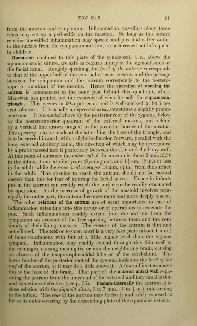 from the antrum and tympanum. Inflammation travelling along these veins may set up a periostitis on the mastoid. So long as this suture remains unossified inflammation may spread and pus find a free outlet to the surface from the tympanum antrum, an occurrence not infrequent in children. Operations confined to this plate of the squamosal, i. e., above the squamomastoid suture, are safe as regards injury to the sigmoid sinus or the facial canal. Roughly speaking, the level of the antrum corresponds to that of the upper half of the external osseous meatus, and the passage between the tympanum and the antrum corresponds to the postero- Miperior quadrant of the meatus. Hence the operation of opening the antrum is commenced in the bone just behind this quadrant, where Macewen has pointed out the existence of what he calls the suprameatal triangle. This occurs in 99.5 per cent, and is well-marked in 94.6 per cent, of cases. It is usually a depressed area, sometimes a slightly promi- nent one. It is bounded above by the posterior root of the zygoma, below by the posterosuperior quadrant of the external meatus, and behind by a vertical line drawn tangent to the posterior border of the meatus. The opening is to be made at the latter line, the base of the triangle, and is to be carried inward, with a slight inclination forward, parallel with the bony external auditory canal, the direction of which may be determined by a probe passed into it posteriorly between the skin and the bony wall. At this point of entrance the outer wall of the antrum is about 2 mm. thick in the infant, 1 cm. at nine years (Symington), and \\ cm. (f in.) or less in the adult, while the inner wall averages 18 mm. (f in.) from the surface in the adult. The opening to reach the antrum should not be carried deeper than this for fear of injuring the facial nerve. Hence in infants pus in the antrum can readily reach the surface or be readily evacuated by operation. As the increase of growth of the mastoid involves prin- cipallv the outer part, the antrum becomes more and more deeply placed. The other relations of the antrum are of great importance in case of inflammation extending into this cavity or of operations to evacuate the pus. Such inflammations readily extend into the antrum from the tympanum on account of the free opening between them and the con- tinuity of their lining mucosa?. The mucosa of the antrum is thin and not ciliated. The roof or tegmen antri is a very thin plate (about 1 nun.) of bone continuous with but at a little higher level than the tegmen tympani. Inflammation may readily extend through this thin roof to tin- meninges, causing meningitis, or info the neighboring brain, causing an abscess of the temporosphenoidal lobe or of the cerebellum. The lower border of the posterior root of the zygoma indicates the level of the roof <,f the antrum, or it may lie ;i little above it. A few millimeters above this i> th<- base of the brain. That pari of the anterior antral wall sepa- rating the antrum from the inner end of the external auditory canal is thin and sometimes defective (see p. 55). Postero-internally the antrum is in close relation with the sigmoid sinus, ~> to 7 mm. i ', to ', in.), intervening in the infant. The rear of the antrum may be freerj and safely exposed as far BS it- outer covering by the descending plate of the squamous extends
