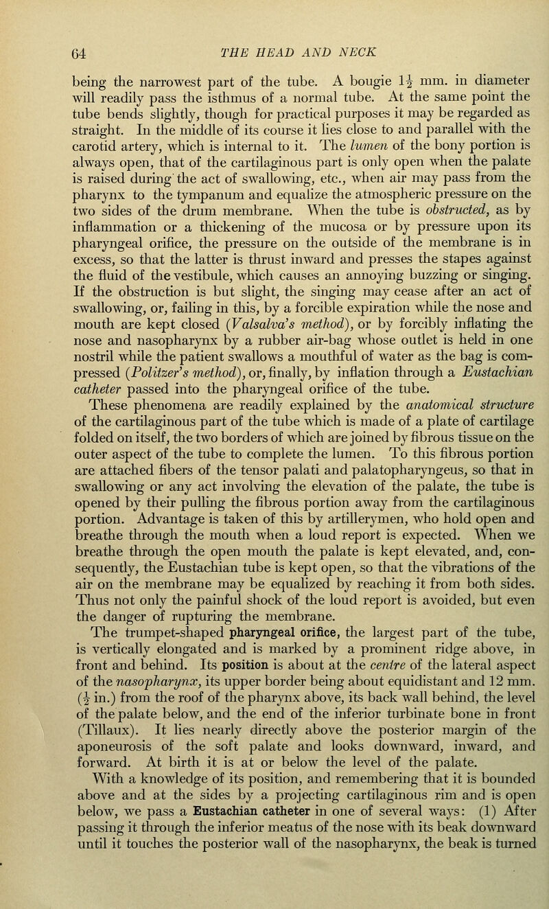being the narrowest part of the tube. A bougie 1^ mm. in diameter will readily pass the isthmus of a normal tube. At the same point the tube bends slightly, though for practical purposes it may be regarded as straight. In the middle of its course it lies close to and parallel with the carotid artery, which is internal to it. The lumen of the bony portion is always open, that of the cartilaginous part is only open when the palate is raised during the act of swallowing, etc., when air may pass from the pharynx to the tympanum and equalize the atmospheric pressure on the two sides of the drum membrane. When the tube is obstructed, as by inflammation or a thickening of the mucosa or by pressure upon its pharyngeal orifice, the pressure on the outside of the membrane is in excess, so that the latter is thrust inward and presses the stapes against the fluid of the vestibule, which causes an annoying buzzing or singing. If the obstruction is but slight, the singing may cease after an act of swallowing, or, failing in this, by a forcible expiration while the nose and mouth are kept closed (Valsalva's method), or by forcibly inflating the nose and nasopharynx by a rubber air-bag whose outlet is held in one nostril while the patient swallows a mouthful of water as the bag is com- pressed (Politzer's method), or, finally, by inflation through a Eustachian catheter passed into the pharyngeal orifice of the tube. These phenomena are readily explained by the anatomical structure of the cartilaginous part of the tube which is made of a plate of cartilage folded on itself, the two borders of which are joined by fibrous tissue on the outer aspect of the tube to complete the lumen. To this fibrous portion are attached fibers of the tensor palati and palatopharyngeus, so that in swallowing or any act involving the elevation of the palate, the tube is opened by their pulling the fibrous portion away from the cartilaginous portion. Advantage is taken of this by artillerymen, who hold open and breathe through the mouth when a loud report is expected. When we breathe through the open mouth the palate is kept elevated, and, con- sequently, the Eustachian tube is kept open, so that the vibrations of the air on the membrane may be equalized by reaching it from both sides. Thus not only the painful shock of the loud report is avoided, but even the danger of rupturing the membrane. The trumpet-shaped pharyngeal orifice, the largest part of the tube, is vertically elongated and is marked by a prominent ridge above, in front and behind. Its position is about at the centre of the lateral aspect of the nasopharynx, its upper border being about equidistant and 12 mm. (^ in.) from the roof of the pharynx above, its back wall behind, the level of the palate below, and the end of the inferior turbinate bone in front (Tillaux). It lies nearly directly above the posterior margin of the aponeurosis of the soft palate and looks downward, inward, and forward. At birth it is at or below the level of the palate. With a knowledge of its position, and remembering that it is bounded above and at the sides by a projecting cartilaginous rim and is open below, we pass a Eustachian catheter in one of several ways: (1) After passing it through the inferior meatus of the nose with its beak downward until it touches the posterior wall of the nasopharynx, the beak is turned