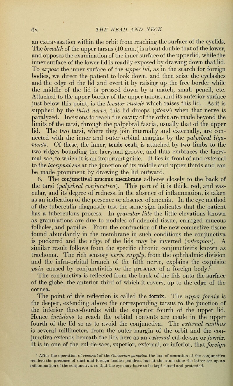 an extravasation within the orbit from reaching the surface of the eyelids. The breadth of the upper tarsus (10 mm.) is about double that of the lower, and opposes the examination of the inner surface of the upperlid, while the inner surface of the lower lid is readily exposed by drawing down that lid. To expose the inner surface of the upper lid, as in the search for foreign bodies, we direct the patient to look down, and then seize the eyelashes and the edge of the lid and evert it by raising up the free border while the middle of the lid is pressed down by a match, small pencil, etc. Attached to the upper border of the upper tarsus, and its anterior surface just below this point, is the levator muscle which raises this lid. As it is supplied by the third nerve, this lid droops (ptosis) when that nerve is paralyzed. Incisions to reach the cavity of the orbit are made beyond the limits of the tarsi, through the palpebral fascia, usually that of the upper lid. The two tarsi, where they join internally and externally, are con- nected with the inner and outer orbital margins by the palpebral liga- ments. Of these, the inner, tendo oculi, is attached by two limbs to the two ridges bounding the lacrymal groove, and thus embraces the lacry- mal sac, to which it is an important guide. It lies in front of and external to the lacrymal sac at the junction of its middle and upper thirds and can be made prominent by drawing the lid outward. 6. The conjunctival mucous membrane adheres closely to the back of the tarsi (palpebral conjunctiva). This part of it is thick, red, and vas- cular, and its degree of redness, in the absence of inflammation, is taken as an indication of the presence or absence of anemia. In the eye method of the tuberculin diagnostic test the same sign indicates that the patient has a tuberculous process. In granular lids the little elevations known as granulations are due to nodules of adenoid tissue, enlarged mucous follicles, and papillae. From the contraction of the new connective tissue found abundantly in the membrane in such conditions the conjunctiva is puckered and the edge of the lids may be inverted (entropion). A similar result follows from the specific chronic conjunctivitis known as trachoma. The rich sensory nerve supply, from the ophthalmic division and the infra-orbital branch of the fifth nerve, explains the exquisite pain caused by conjunctivitis or the presence of a foreign body.1 The conjunctiva is reflected from the back of the lids onto the surface of the globe, the anterior third of which it covers, up to the edge of the cornea. The point of this reflection is called the fornix. The upper fornix is the deeper, extending above the corresponding tarsus to the junction of the inferior three-fourths with the superior fourth of the upper lid. Hence incisions to reach the orbital contents are made in the upper fourth of the lid so as to avoid the conjunctiva. The external canthus is several millimeters from the outer margin of the orbit and the con- junctiva extends beneath the lids here as an external cul-de-sac or fornix. It is in one of the cul-de-sacs, superior, external, or inferior, that foreign 1 After the operation of removal of the Gasserian ganglion the loss of sensation of the conjunctiva renders the presence of dust and foreign bodies painless, but at the same time the latter set up an inflammation of the conjunctiva, so that the eye may have to be kept closed and protected.