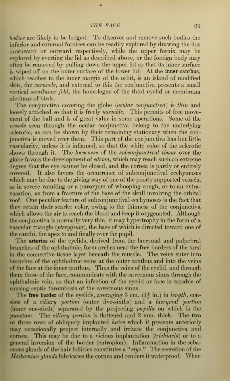 bodies are likely to be lodged. To discover and remove such bodies the inferior and external fornices can be readily explored by drawing the lids downward or outward respectively, while the upper fornix may be explored by everting the lid as described above, or the foreign body may often be removed by pulling down the upper lid so that its inner surface i^ wiped off on the outer surface of the lower lid. At the inner canthus, which reaches to the inner margin of the orbit, is an island of modified skin, the caruncle, and external to this the conjunctiva presents a small vertical semilunar fold, the homologue of the third eyelid or membrana nictitans of birds. The conjunctiva covering the globe (ocular conjunctiva) is thin and loosely attached so that it is freely movable. This permits of free move- ment of the ball and is of great value in some operations. Some of the vessels seen through the ocular conjunctiva belong to the underlying sclerotic, as can be shown by their remaining stationary when the con- junctiva is moved over them. This part of the conjunctiva has but little vascularity, unless it is inflamed, so that the white color of the sclerotic shows through it. The looseness of the subconjunctival tissue over the globe favors the development of edema, which may reach such an extreme degree that the eye cannot be closed, and the cornea is partly or entirely covered. It also favors the occurrence of subconjunctival ecchymoses which may be due to the giving way of one of the poorly supported vessels, as in severe vomiting or a paroxysm of whooping cough, or to an extra- vasation, as from a fracture of the base of the skull involving the orbital roof. One peculiar feature of subconjunctival ecchymoses is the fact that they retain their scarlet color, owing to the thinness of the conjunctiva which allows the air to reach the blood and keep it oxygenated. Although the conjunctiva is normally very thin, it may hypertrophy in the form of a vascular triangle (pterygium), the base of which is directed toward one of the canthi, the apex to and finally over the pupil. The arteries of the eyelids, derived from the lacrymal and palpebral branches of the ophthalmic, form arches near the free borders of the tarsi in the connective-tissue layer beneath the muscle. The veins enter into branches of the ophthalmic veins at the outer canthus and into the veins of the face at the inner canthus. Thus the veins of the eyelid, and through them those of the face, communicate with the cavernous sinus through the ophthalmic vein, so that an infection of the eyelid or face is capable of causing septic thrombosis of the cavernous sinus. The free border of the eyelids, averaging 3 cm. (1 i in.) in length, con- of a ciliary portion (outer five-sixths) and a lacrymal portion 'inner one-sixth) separated by the projecting papilla on which is the punctum. The ciliary portion is flattened and 2 mm. thick. The two or three rows of obliquely Implanted hairs which it presents anteriorly may occasionally project internally and irritate the conjunctiva and cornea. This may be due to a vicious implantation (trichiasis) or to a general inversion of the border (entropion). Inflaniniation in theseba- .rl;uMl of the hair follicles constitutes ;i stye. The secretion of the Meibomian glands lubricates the cornea and renders it waterproof. When