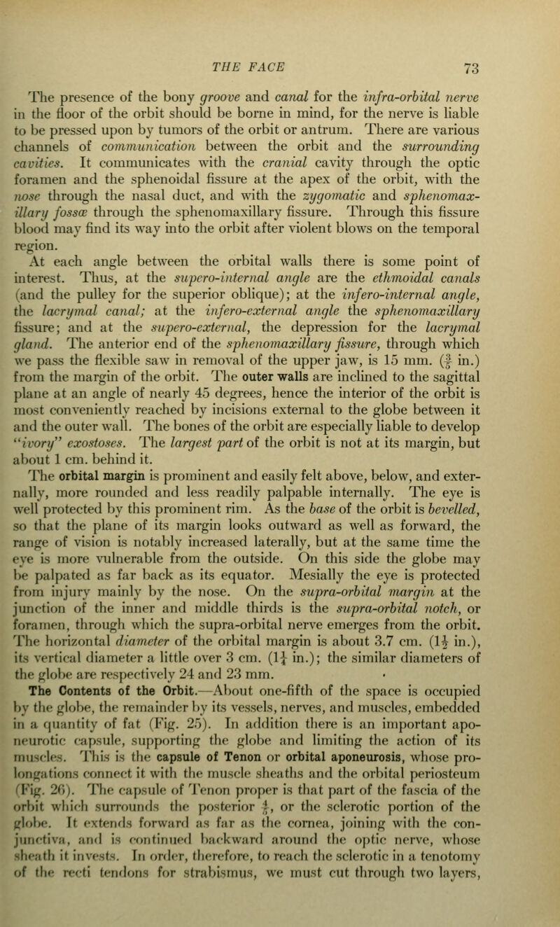 The presence of the bony groove and canal for the infra-orbital nerve in the floor of the orbit should be borne in mind, for the nerve is liable to be pressed upon by tumors of the orbit or antrum. There are various channels of communication between the orbit and the surrounding cavities. It communicates with the cranial cavity through the optic foramen and the sphenoidal fissure at the apex of the orbit, with the nose through the nasal duct, and with the zygomatic and sphenomax- illary fossae through the sphenomaxillary fissure. Through this fissure blood may find its way into the orbit after violent blows on the temporal region. At each angle between the orbital walls there is some point of interest. Thus, at the supero-internal angle are the ethmoidal canals (and the pulley for the superior oblique); at the infero-internal angle, the lacrymal canal; at the infero-extemal angle the sphenomaxillary fissure; and at the supero-external, the depression for the lacrymal gland. The anterior end of the sphenomaxillary fissure, through which we pass the flexible saw in removal of the upper jaw, is 15 mm. (1 in.) from the margin of the orbit. The outer walls are inclined to the sagittal plane at an angle of nearly 45 degrees, hence the interior of the orbit is most conveniently reached by incisions external to the globe between it and the outer wall. The bones of the orbit are especially liable to develop ivory exostoses. The largest part of the orbit is not at its margin, but about 1 cm. behind it. The orbital margin is prominent and easily felt above, below, and exter- nally, more rounded and less readily palpable internally. The eye is well protected by this prominent rim. As the base of the orbit is bevelled, so that the plane of its margin looks outward as well as forward, the range of vision is notably increased laterally, but at the same time the eye is more vulnerable from the outside. On this side the globe may be palpated as far back as its equator. Mesially the eye is protected from injury mainly by the nose. On the supra-orbital margin at the junction of the inner and middle thirds is the supra-orbital notch, or foramen, through which the supra-orbital nerve emerges from the orbit. The horizontal diameter of the orbital margin is about 3.7 cm. (1^ in.), its vertical diameter a little over 3 cm. (1\ in.); the similar diameters of tin* globe are respectively 24 and 23 mm. The Contents of the Orbit. About one-fifth of the space is occupied by the globe, the remainder by its vessels, nerves, and muscles, embedded in a quantity of fat (Fig. 25). In addition there is an important apo- neurotic capsule, supporting flic globe and limiting the action of its muscles. This is the capsule of Tenon or orbital aponeurosis, whose pro- longations conned it with the muscle sheaths and the orbital periosteum (Fig. 26). The capsule of Tenon proper is that part of the fascia of the orbit which surrounds the posterior ', or the sclerotic portion of the (riobe. It extends forward as far as the cornea, joining with the con- junctiva, and is continued backward around the optic nerve, whose sheath it invests. In order, therefore, to reach the sclerotic in a tenotomy of the recti tendons tor strabismus, we must cut through two layers,