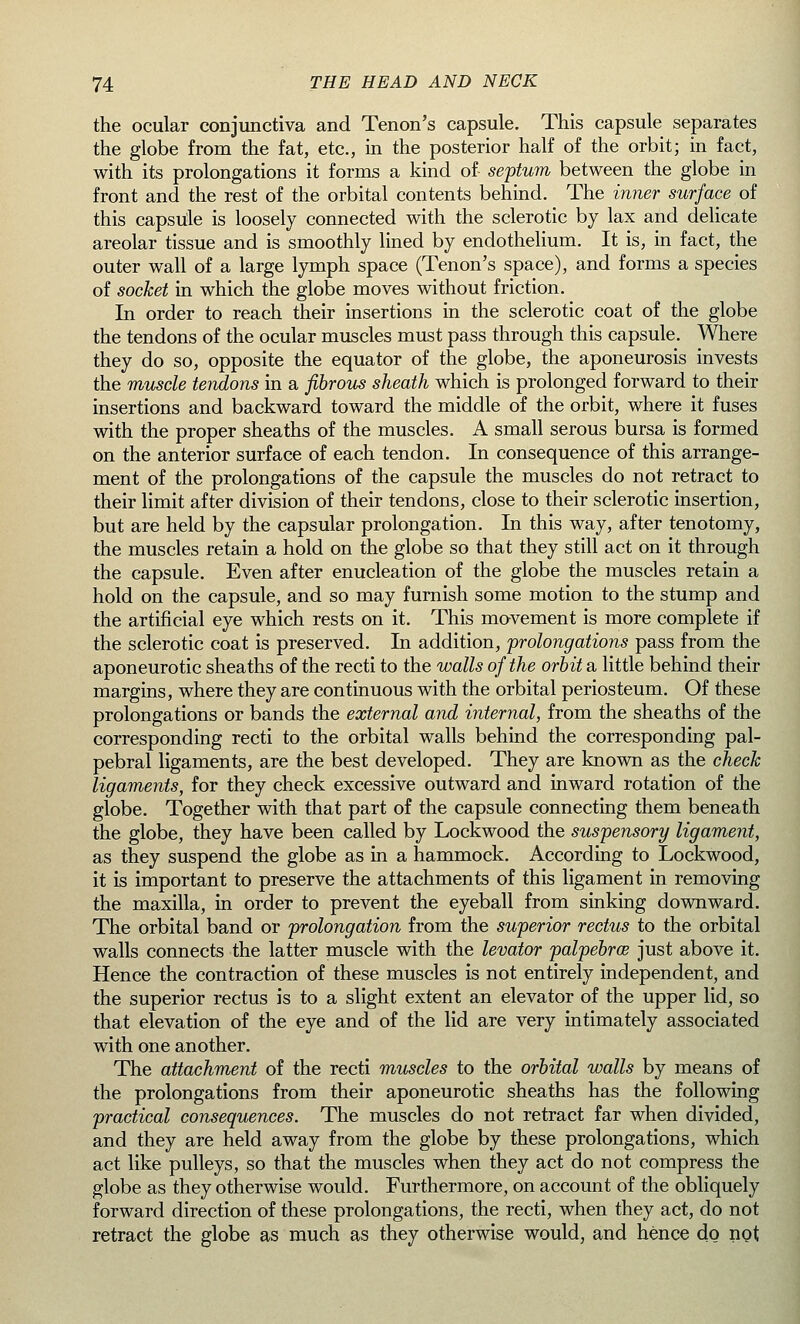 the ocular conjunctiva and Tenon's capsule. This capsule separates the globe from the fat, etc., in the posterior half of the orbit; in fact, with its prolongations it forms a kind of septum between the globe in front and the rest of the orbital contents behind. The inner surface of this capsule is loosely connected with the sclerotic by lax and delicate areolar tissue and is smoothly lined by endothelium. It is, in fact, the outer wall of a large lymph space (Tenon's space), and forms a species of socket in which the globe moves without friction. In order to reach their insertions in the sclerotic coat of the globe the tendons of the ocular muscles must pass through this capsule. Where they do so, opposite the equator of the globe, the aponeurosis invests the muscle tendons in a fibrous sheath which is prolonged forward to their insertions and backward toward the middle of the orbit, where it fuses with the proper sheaths of the muscles. A small serous bursa is formed on the anterior surface of each tendon. In consequence of this arrange- ment of the prolongations of the capsule the muscles do not retract to their limit after division of their tendons, close to their sclerotic insertion, but are held by the capsular prolongation. In this way, after tenotomy, the muscles retain a hold on the globe so that they still act on it through the capsule. Even after enucleation of the globe the muscles retain a hold on the capsule, and so may furnish some motion to the stump and the artificial eye which rests on it. This movement is more complete if the sclerotic coat is preserved. In addition, prolongations pass from the aponeurotic sheaths of the recti to the walls of the orbit a little behind their margins, where they are continuous with the orbital periosteum. Of these prolongations or bands the external and internal, from the sheaths of the corresponding recti to the orbital walls behind the corresponding pal- pebral ligaments, are the best developed. They are known as the check ligaments, for they check excessive outward and inward rotation of the globe. Together with that part of the capsule connecting them beneath the globe, they have been called by Lockwood the suspensory ligament, as they suspend the globe as in a hammock. According to Lockwood, it is important to preserve the attachments of this ligament in removing the maxilla, in order to prevent the eyeball from sinking downward. The orbital band or prolongation from the superior rectus to the orbital walls connects the latter muscle with the levator palpebral just above it. Hence the contraction of these muscles is not entirely independent, and the superior rectus is to a slight extent an elevator of the upper lid, so that elevation of the eye and of the lid are very intimately associated with one another. The attachment of the recti muscles to the orbital walls by means of the prolongations from their aponeurotic sheaths has the following practical consequences. The muscles do not retract far when divided, and they are held away from the globe by these prolongations, which act like pulleys, so that the muscles when they act do not compress the globe as they otherwise would. Furthermore, on account of the obliquely forward direction of these prolongations, the recti, when they act, do not retract the globe as much as they otherwise would, and hence do not