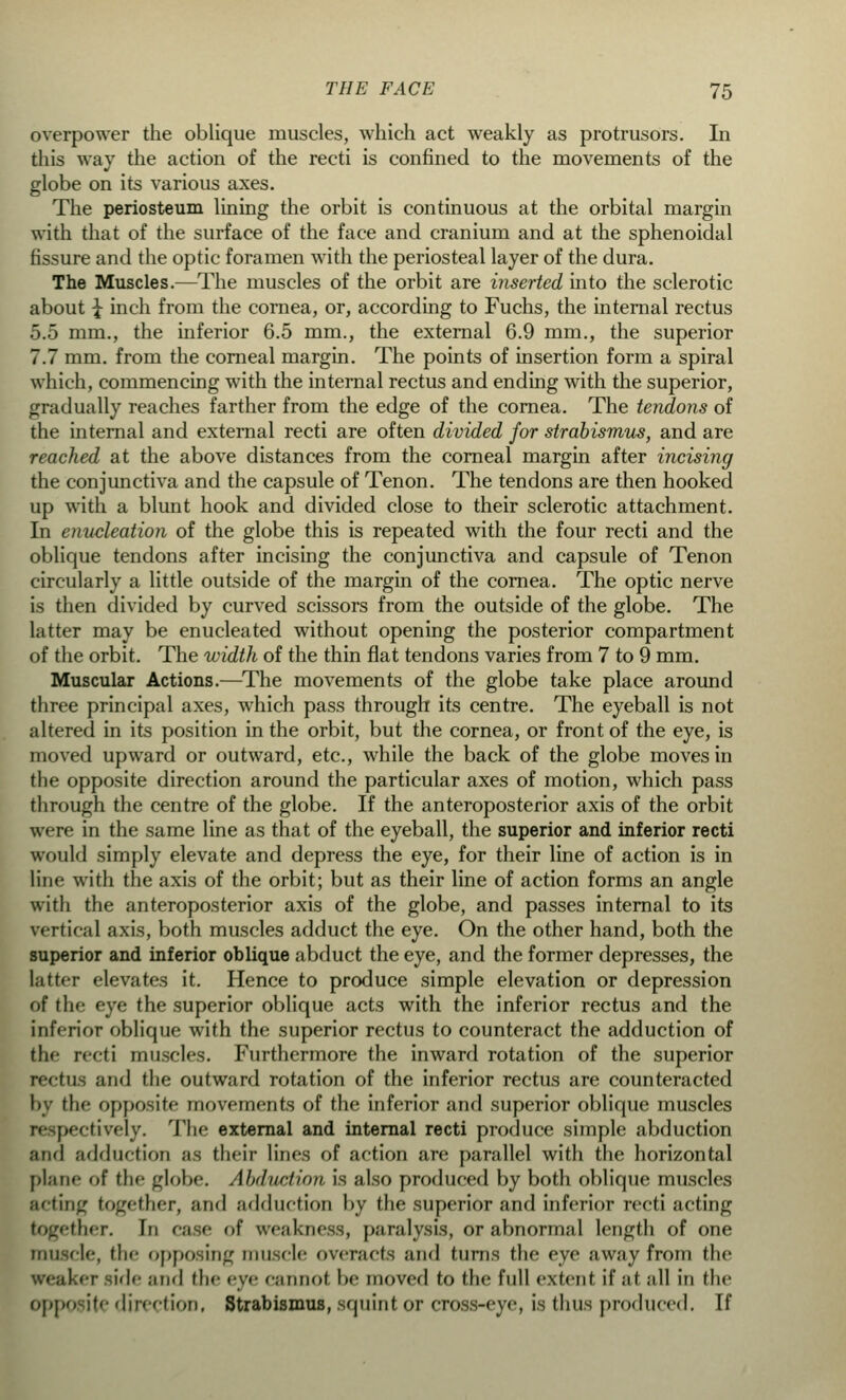 overpower the oblique muscles, which act weakly as protrusors. In this way the action of the recti is confined to the movements of the globe on its various axes. The periosteum lining the orbit is continuous at the orbital margin with that of the surface of the face and cranium and at the sphenoidal fissure and the optic foramen with the periosteal layer of the dura. The Muscles.—The muscles of the orbit are inserted into the sclerotic about \ inch from the cornea, or, according to Fuchs, the internal rectus 5.5 mm., the inferior 6.5 mm., the external 6.9 mm., the superior 7.7 mm. from the corneal margin. The points of insertion form a spiral which, commencing with the internal rectus and ending with the superior, gradually reaches farther from the edge of the cornea. The tendons of the internal and external recti are often divided for strabismus, and are reached at the above distances from the corneal margin after incising the conjunctiva and the capsule of Tenon. The tendons are then hooked up with a blunt hook and divided close to their sclerotic attachment. In enucleation of the globe this is repeated with the four recti and the oblique tendons after incising the conjunctiva and capsule of Tenon circularly a little outside of the margin of the cornea. The optic nerve is then divided by curved scissors from the outside of the globe. The latter may be enucleated without opening the posterior compartment of the orbit. The width of the thin flat tendons varies from 7 to 9 mm. Muscular Actions.—The movements of the globe take place around three principal axes, which pass through its centre. The eyeball is not altered in its position in the orbit, but the cornea, or front of the eye, is moved upward or outward, etc., while the back of the globe moves in the opposite direction around the particular axes of motion, which pass through the centre of the globe. If the anteroposterior axis of the orbit were in the same line as that of the eyeball, the superior and inferior recti would simply elevate and depress the eye, for their line of action is in line with the axis of the orbit; but as their line of action forms an angle with the anteroposterior axis of the globe, and passes internal to its vertical axis, both muscles adduct the eye. On the other hand, both the superior and inferior oblique abduct the eye, and the former depresses, the latter elevates it. Hence to produce simple elevation or depression of the eye the superior oblique acts with the inferior rectus and the inferior oblique with the superior rectus to counteract the adduction of tin recti muscles. Furthermore the inward rotation of the superior pectus and the outward rotation of the inferior rectus are counteracted by tli'' opposite movements of the inferior and superior oblique muscles respectively. The external and internal recti produce simple abduction and adduction as their lines of action are parallel with the horizontal plane of the globe. Abduction, is also produced by both oblique muscles acting together, and adduction by the superior and inferior recti acting together. In case of weakness, paralysis, or abnormal length of one muscle, (In- opposing muscle overacts ami turns the eye away from the ireaker side and the eye cannot be moved to the full extent if ;if .-ill in the opposite direction, Strabismus, squint or cross-eye, is thus produced. If