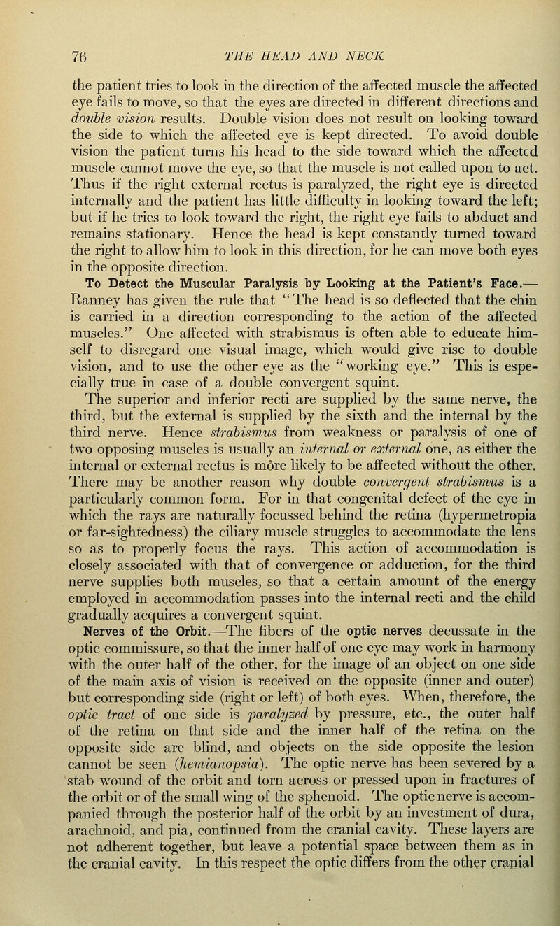 the patient tries to look in the direction of the affected muscle the affected eye fails to move, so that the eyes are directed in different directions and double vision results. Double vision does not result on looking toward the side to which the affected eye is kept directed. To avoid double vision the patient turns his head to the side toward which the affected muscle cannot move the eye, so that the muscle is not called upon to act. Thus if the right external rectus is paralyzed, the right eye is directed internally and the patient has little difficulty in looking toward the left; but if he tries to look toward the right, the right eye fails to abduct and remains stationary. Hence the head is kept constantly turned toward the right to allow him to look in this direction, for he can move both eyes in the opposite direction. To Detect the Muscular Paralysis by Looking at the Patient's Face.— Ranney has given the rule that The head is so deflected that the chin is carried in a direction corresponding to the action of the affected muscles. One affected with strabismus is often able to educate him- self to disregard one visual image, which would give rise to double vision, and to use the other eye as the working eye. This is espe- cially true in case of a double convergent squint. The superior and inferior recti are supplied by the same nerve, the third, but the external is supplied by the sixth and the internal by the third nerve. Hence strabismus from weakness or paralysis of one of two opposing muscles is usually an internal or external one, as either the internal or external rectus is more likely to be affected without the other. There may be another reason why double convergent strabismus is a particularly common form. For in that congenital defect of the eye in which the rays are naturally focussed behind the retina (hypermetropia or far-sightedness) the ciliary muscle struggles to accommodate the lens so as to properly focus the rays. This action of accommodation is closely associated with that of convergence or adduction, for the third nerve supplies both muscles, so that a certain amount of the energy employed in accommodation passes into the internal recti and the child gradually acquires a convergent squint. Nerves of the Orbit.—The fibers of the optic nerves decussate in the optic commissure, so that the inner half of one eye may work in harmony with the outer half of the other, for the image of an object on one side of the main axis of vision is received on the opposite (inner and outer) but corresponding side (right or left) of both eyes. When, therefore, the optic tract of one side is paralyzed by pressure, etc., the outer half of the retina on that side and the inner half of the retina on the opposite side are blind, and objects on the side opposite the lesion cannot be seen (hemianopsia). The optic nerve has been severed by a stab wound of the orbit and torn across or pressed upon in fractures of the orbit or of the small wing of the sphenoid. The optic nerve is accom- panied through the posterior half of the orbit by an investment of dura, arachnoid, and pia, continued from the cranial cavity. These layers are not adherent together, but leave a potential space between them as in the cranial cavity. In this respect the optic differs from the other cranial