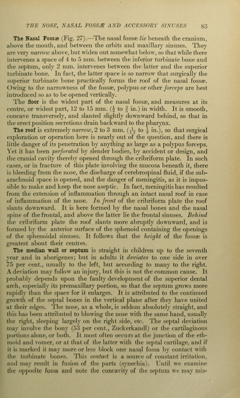 The Nasal Fossae (Fig. 27).—The nasal fossa? lie beneath the cranium, above the mouth, and between the orbits and maxillary sinuses. They are very narrow above, but widen out somewhat below, so that while there intervenes a space of 4 to 5 mm. between the inferior turbinate bone and the septum, only 2 mm. intervenes between the latter and the superior turbinate bone. In fact, the latter space is so narrow that surgically the superior turbinate bone practically forms the roof of the nasal fossae. Owing to the narrowness of the fossae, polypus or other forceps are best introduced so as to be opened vertically. The floor is the widest part of the nasal fossae, and measures at its centre, or widest part, 12 to 15 mm. (£ to f in.) in width. It is smooth, concave transversely, and slanted slightly downward behind, so that in the erect position secretions drain backward to the pharynx. The roof is extremely narrow, 2 to 3 mm. (T\ to ^ in.), so that surgical exploration or operation here is nearly out of the question, and there is little danger of its penetration by anything as large as a polypus forceps. Yet it has been perforated by slender bodies, by accident or design, and the cranial cavity thereby opened through the cribriform plate. In such cases, or in fracture of this plate involving the mucosa beneath it, there is bleeding from the nose, the discharge of cerebrospinal fluid, if the sub- arachnoid space is opened, and the danger of meningitis, as it is impos- sible to make and keep the nose aseptic. In fact, meningitis has resulted from the extension of inflammation through an intact nasal roof in case of inflammation of the nose. In front of the cribriform plate the roof slants downward. It is here formed by the nasal bones and the nasal spine of the frontal, and above the latter lie the frontal sinuses. Behind the cribriform plate the roof slants more abruptly downward, and is formed by the anterior surface of the sphenoid containing the openings of the sphenoidal sinuses. It follows that the height of the fossae is greatest about their centres. The median wall or septum is straight in children up to the seventh year and in aborigenes; but in adults it deviates to one side in over 75 per cent., usually to the left, but according to many to the right. A deviation may follow an injury, but this is not the common cause. It probably depends upon the faulty development of the superior dental arch, especially its premaxillary portion, so that the septum grows more rapidly than the space for it enlarges. It is attributed to the continued growth of the septal bones in the vertical plane after they have united ;it their edges. The QOSe, as a whole, is seldom absolutely straight, and this has been attributed to blowing the nose with the same hand, usually tin- right, sleeping largely on the righl side, etc. The septal deviation may involve the bony (53 per cent., Zuckerkandl) or the cartilaginous portions alone, or bom. It most often occurs at. the junction of the eth- moid and vomer, or ;il thai of die latter with the septal cartilage, and it' it i^ marked it may more or less block one nasal fossa by contact with the turbinate bones. This contact is a source of constant irritation, and may result in fusion of the parts (synechia). Until we examine the opposite fossa and note the concavity of the septum we may mis-
