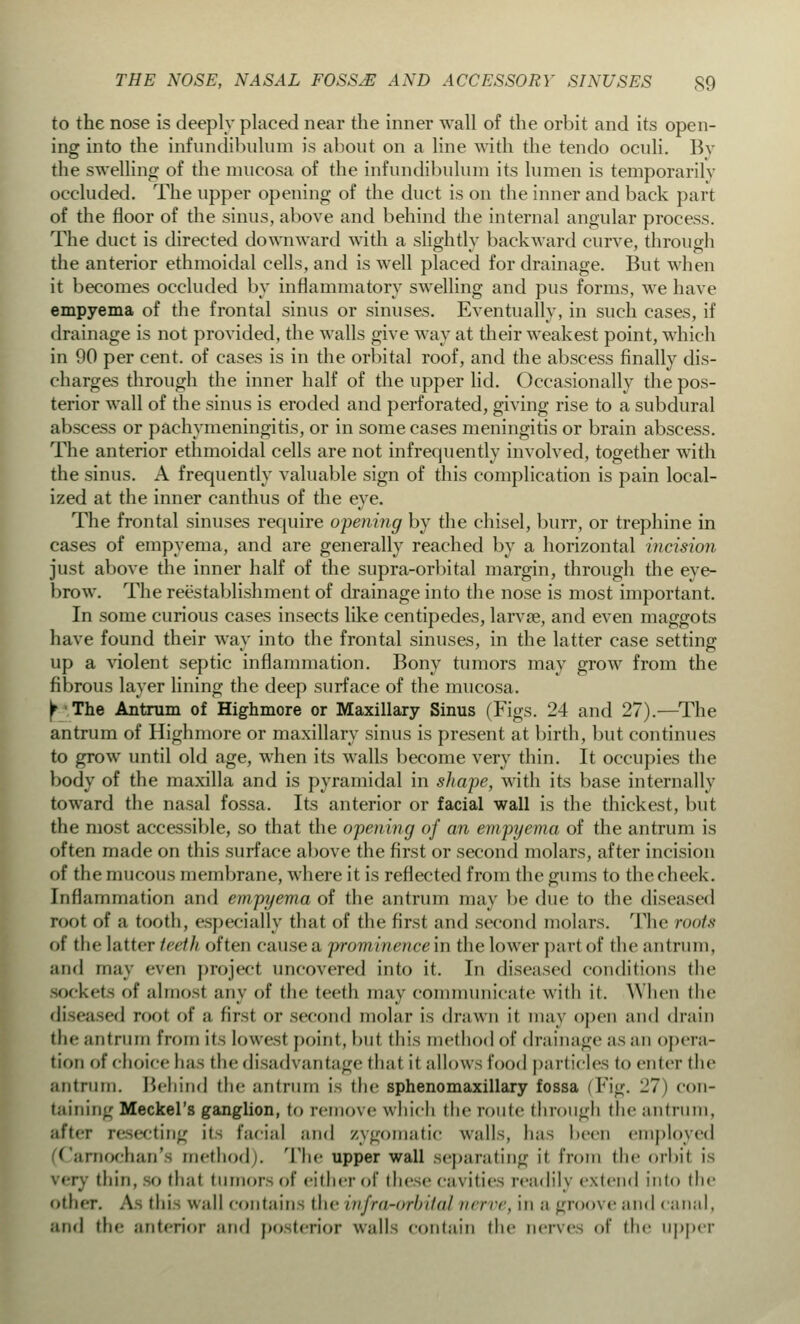 to the nose is deeply placed near the inner wall of the orbit and its open- ing into the infundibulum is about on a line with the tendo oculi. Bv the swelling of the mucosa of the infundibulum its lumen is temporarily occluded. The upper opening of the duct is on the inner and back part of the floor of the sinus, above and behind the internal angular process. The duct is directed downward with a slightly backward curve, through the anterior ethmoidal cells, and is well placed for drainage. But when it becomes occluded by inflammatory swelling and pus forms, we have empyema of the frontal sinus or sinuses. Eventually, in such cases, if drainage is not provided, the walls give way at their weakest point, which in 90 per cent, of cases is in the orbital roof, and the abscess finally dis- charges through the inner half of the upper lid. Occasionally the pos- terior wall of the sinus is eroded and perforated, giving rise to a subdural abscess or pachymeningitis, or in some cases meningitis or brain abscess. The anterior ethmoidal cells are not infrequently involved, together with the sinus. A frequently valuable sign of this complication is pain local- ized at the inner canthus of the eye. The frontal sinuses require opening by the chisel, burr, or trephine in cases of empyema, and are generally reached by a horizontal incision just above the inner half of the supra-orbital margin, through the eye- brow. The reestablishment of drainage into the nose is most important. In some curious cases insects like centipedes, larvce, and even maggots have found their way into the frontal sinuses, in the latter case setting up a violent septic inflammation. Bony tumors may grow from the fibrous layer lining the deep surface of the mucosa. Y The Antrum of Highmore or Maxillary Sinus (Figs. 24 and 27).-—The antrum of Highmore or maxillary sinus is present at birth, but continues to grow until old age, when its walls become very thin. It occupies the body of the maxilla and is pyramidal in shape, with its base internally toward the nasal fossa. Its anterior or facial wall is the thickest, but the most accessible, so that the opening of an empyema of the antrum is often made on this surface above the first or second molars, after incision of the mi icons membrane, where it is reflected from the gums to the cheek. Inflammation and empyema of the antrum may be due to the diseased root of a tooth, especially that of the first and second molars. The roots ot 11 if latter Intli often cause a prominencem the lower part of the an (rum, and may even project uncovered into it. In diseased conditions (lie sockets of almost any of the teeth may communicate with i(. When the ed root of a first or second molar is drawn it may open and drain the antrum from it- lowest point, but this method of drainage as an opera- tion of choice has the disadvantage that il allows food particles to enter the antrum. Behind the antrum is the sphenomaxillary fossa (Fig. 27) con- taining Meckel's ganglion, to remove which the route through the antrum, after resecting it- facial and zygomatic walls, has been employed (Carnochan'fl method). The upper wall separating it from the orbit is ' r thin, so that tumor- of cither of these eavities readily extend into the other. Afl this wall contain- the infra-orhilul iicitc, in a groove and canal, and the anterior and posterior walls contain the nerves of the upper