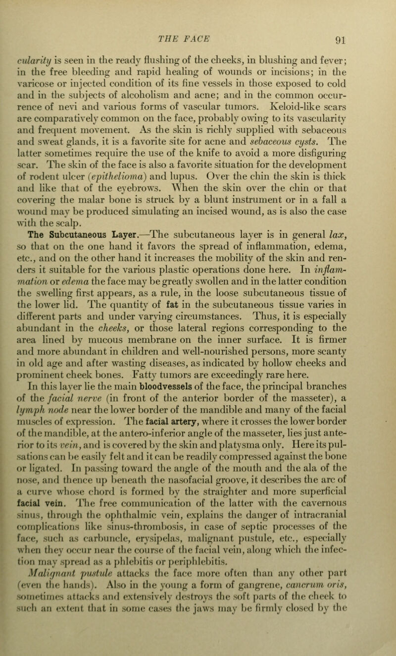 eulariiy is seen in the ready flushing of the cheeks, in blushing and fever; in the free bleeding and rapid healing of wounds or incisions; in the varicose or injected condition of its fine vessels in those exposed to cold and in the subjects of alcoholism and acne; and in the common occur- rence of nevi and various forms of vascular tumors. Keloid-like scars are comparatively common on the face, probably owing to its vascularity and frequent movement. As die skin is richly supplied with sebaceous and sweat glands, it is a favorite site for acne and sebaceous cysts. The latter sometimes require the use of the knife to avoid a more disfiguring scar. The skin of the face is also a favorite situation for the development of rodent ulcer (epithelioma) and lupus. Over the chin the skin is thick and like that of the eyebrows. When the skin over the chin or that covering the malar bone is struck by a blunt instrument or in a fall a wound may be produced simulating an incised wound, as is also the case with the scalp. The Subcutaneous Layer.—The subcutaneous layer is in general lax, so that on the one hand it favors the spread of inflammation, edema, etc., and on the other hand it increases the mobility of the skin and ren- ders it suitable for the various plastic operations done here. In inflam- mation or edema the face may be greatly swollen and in the latter condition the swelling first appears, as a rule, in the loose subcutaneous tissue of the lower lid. The quantity of fat in the subcutaneous tissue varies in different parts and under varying circumstances. Thus, it is especially abundant in the cheeks, or those lateral regions corresponding to the area lined by mucous membrane on the inner surface. It is firmer and more abundant in children and well-nourished persons, more scanty in old age and after wasting diseases, as indicated by hollow cheeks and prominent cheek bones. Fatty tumors are exceedingly rare here. In this layer lie the main bloodvessels of the face, the principal branches of the facial nerve (in front of the anterior border of the masseter), a lymph node near the lower border of the mandible and many of the facial muscles of expression. The facial artery, where it crosses the lower border of the mandible, at the anteroinferior angle of the masseter, lies just ante- riortoits vein, and is covered by the skin and platysma only. Here its pul- sation scan be easily felt and it can be readily compressed against the bone or ligated. In passing toward the angle of the mouth and the ala of the and thence up beneath the oasofacial groove, it describes the arc of a curve whose chord is formed by the straightei and more superficial facial vein. The free communication of the latter with the cavernous sinus, through the ophthalmic vein, explains the danger of intracranial complications like sinus-thrombosis, in case of septic processes of the face, such as carbuncle, erysipelas, malignant pustule, etc, especially whin thej occni- Dear the course of the facial vein, along which the infec- tion may spread as a phlebitis or periphlebitis. Malignant piUtuU attacks the face more often than any other part (even the hand I. Also in the young a form of gangrene, cancrwn oris, sometimes attacks and extensive!) destroys the soft parts of the cheek to such an extent that in some cases the jaws may be firmly closed by the