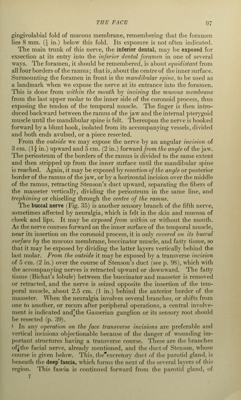 gingivolabial fold of mucous membrane, remembering that the foramen lies 8 mm. (J in.) below this fold. Its exposure is not often indicated. The main trunk of this nerve, the inferior dental, may be exposed for exsection at its entry into the inferior dental foramen in one of several ways. The foramen, it should be remembered, is about equidistant from all four borders of the ramus; that is, about the centre of the inner surface. Surmounting the foramen in front is the mandibular spine, to be used as a landmark when we expose the nerve at its entrance into the foramen. This is done from within the mouth by incising the mucous membrane from the last upper molar to the inner side of the coronoid process, thus exposing the tendon of the temporal muscle. The finger is then intro- duced backward between the ramus of the jaw and the internal pterygoid muscle until the mandibular spine is felt. Thereupon the nerve is hooked forward by a blunt hook, isolated from its accompanying vessels, divided and both ends avulsed, or a piece resected. From the outside we may expose the nerve by an angular incision of 3 cm. (1£ in.) upward and 5 cm. (2 in.) forward from the angle of the jaw. The periosteum of the borders of the ramus is divided to the same extent and then stripped up from the inner surface until the mandibular spine is reached. Again, it may be exposed by resection of the angle or posterior border of the ramus of the jaw, or by a horizontal incision over the middle of the ramus, retracting Stenson's duct upward, separating the fibers of the masseter vertically, dividing the periosteum in the same line, and trephining or chiselling through the centre of the ramus. The buccal nerve (Fig. 35) is another sensory branch of the fifth nerve, sometimes affected by neuralgia, which is felt in the skin and mucosa of cheek and lips. It may be exposed from within or without the mouth. As the nerve courses forward on the inner surface of the temporal muscle, near its insertion on the coronoid process, it is only covered on its buccal surface by the mucous membrane, buccinator muscle, and fatty tissue, so that it may be exposed by dividing the latter layers vertically behind the last molar. From the outside it may be exposed by a transverse incision <>f .) cm. (2 in.) over the course of Stenson's duct (see p. 98), which with flu- accompanying nerves is retracted upward or downward. The fatty tissue Bichat's lobule) between the buccinator and masseter is removed or retracted, and the nerve is seized opposite the insertion of the tem- poral muscle, about 2.5 cm. (1 in.) behind the anterior border of the masseter. When the neuralgia involves several branches, or shifts from our to another, or recurs after peripheral operations, a central involve- ment is indicated and'the Gasserian ganglion or its sensory root should be resected (p. •''>'>). ' In any operation on the face transverse incisions are preferable and vertical incisions objectionable because of the danger of wounding im- portant Structures having a transverse course. These are the branches of^thr- facial nerve, already mentioned, ami the dial of Stm-on, whose COUne i L'ivm below. This, the'excretory duct of the parotid gland, is beneath the deep'fascia, which forms (he next of the several layers of this region. This fascia is continued forward from the parotid gland, of 7