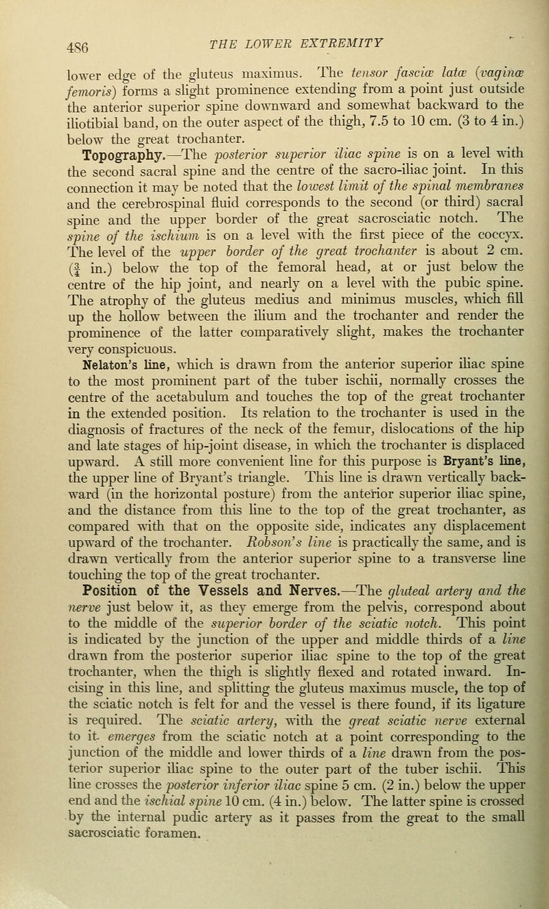 lower edge of the gluteus maximus. The tensor fasciae latce (vaginae femoris) forms a slight prominence extending from a point just outside the anterior superior spine downward and somewhat backward to the iliotibial band, on the outer aspect of the thigh, 7.5 to 10 cm. (3 to 4 in.) below the great trochanter. Topography.—The posterior superior iliac spine is on a level with the second sacral spine and the centre of the sacro-iliac joint. In this connection it may be noted that the lowest limit of the spinal membranes and the cerebrospinal fluid corresponds to the second (or third) sacral spine and the upper border of the great sacrosciatic notch. The spine of the ischium is on a level with the first piece of the coccyx. The level of the upper border of the great trochanter is about 2 cm. (f in.) below the top of the femoral head, at or just below the centre of the hip joint, and nearly on a level with the pubic spine. The atrophy of the gluteus medius and minimus muscles, which fill up the hollow between the ilium and the trochanter and render the prominence of the latter comparatively slight, makes the trochanter very conspicuous. Nelaton's line, which is drawn from the anterior superior iliac spine to the most prominent part of the tuber ischii, normally crosses the centre of the acetabulum and touches the top of the great trochanter in the extended position. Its relation to the trochanter is used in the diagnosis of fractures of the neck of the femur, dislocations of the hip and late stages of hip-joint disease, in which the trochanter is displaced upward. A still more convenient line for this purpose is Bryant's line, the upper line of Bryant's triangle. This line is drawn vertically back- ward (in the horizontal posture) from the anterior superior iliac spine, and the distance from this line to the top of the great trochanter, as compared with that on the opposite side, indicates any displacement upward of the trochanter. Rob son's line is practically the same, and is drawn vertically from the anterior superior spine to a transverse line touching the top of the great trochanter. Position of the Vessels and Nerves.—The gluteal artery and the nerve just below it, as they emerge from the pelvis, correspond about to the middle of the superior border of the sciatic notch. This point is indicated by the junction of the upper and middle thirds of a line drawn from the posterior superior iliac spine to the top of the great trochanter, when the thigh is slightly flexed and rotated inward. In- cising in this line, and splitting the gluteus maximus muscle, the top of the sciatic notch is felt for and the vessel is there found, if its ligature is required. The sciatic artery, with the great sciatic nerve external to it emerges from the sciatic notch at a point corresponding to the junction of the middle and lower thirds of a line drawn from the pos- terior superior iliac spine to the outer part of the tuber ischii. This line crosses the posterior inferior iliac spine 5 cm. (2 in.) below the upper end and the ischial spine 10 cm. (4 in.) below. The latter spine is crossed by the internal pudic artery as it passes from the great to the small sacrosciatic foramen.