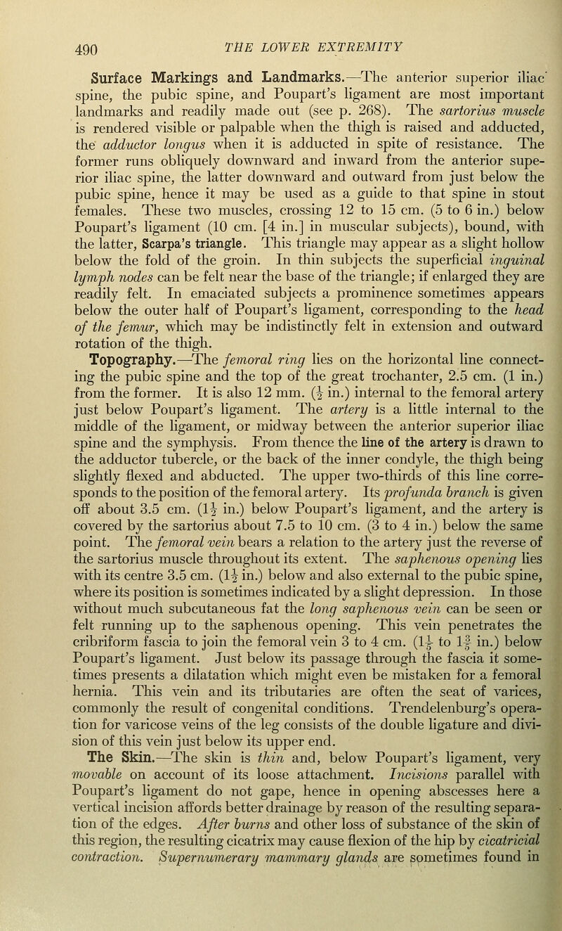 Surface Markings and Landmarks.—The anterior superior iliac spine, the pubic spine, and Poupart's ligament are most important landmarks and readily made out (see p. 268). The sartorius muscle is rendered visible or palpable when the thigh is raised and adducted, the adductor longus when it is adducted in spite of resistance. The former runs obliquely downward and inward from the anterior supe- rior iliac spine, the latter downward and outward from just below the pubic spine, hence it may be used as a guide to that spine in stout females. These two muscles, crossing 12 to 15 cm. (5 to 6 in.) below Poupart's ligament (10 cm. [4 in.] in muscular subjects), bound, with the latter, Scarpa's triangle. This triangle may appear as a slight hollow below the fold of the groin. In thin subjects the superficial inguinal lymph nodes can be felt near the base of the triangle; if enlarged they are readily felt. In emaciated subjects a prominence sometimes appears below the outer half of Poupart's ligament, corresponding to the head of the femur, which may be indistinctly felt in extension and outward rotation of the thigh. Topography.—The femoral ring lies on the horizontal line connect- ing the pubic spine and the top of the great trochanter, 2.5 cm. (1 in.) from the former. It is also 12 mm. (^ in.) internal to the femoral artery just below Poupart's ligament. The artery is a little internal to the middle of the ligament, or midway between the anterior superior iliac spine and the symphysis. From thence the line of the artery is drawn to the adductor tubercle, or the back of the inner condyle, the thigh being slightly flexed and abducted. The upper two-thirds of this line corre- sponds to the position of the femoral artery. Its profunda branch is given off about 3.5 cm. (1^ in.) below Poupart's ligament, and the artery is covered by the sartorius about 7.5 to 10 cm. (3 to 4 in.) below the same point. The femoral vein bears a relation to the artery just the reverse of the sartorius muscle throughout its extent. The saphenous opening lies with its centre 3.5 cm. (1^ in.) below and also external to the pubic spine, where its position is sometimes indicated by a slight depression. In those without much subcutaneous fat the long saphenous vein can be seen or felt running up to the saphenous opening. This vein penetrates the cribriform fascia to join the femoral vein 3 to 4 cm. (1-g- to If in.) below Poupart's ligament. Just below its passage through the fascia it some- times presents a dilatation which might even be mistaken for a femoral hernia. This vein and its tributaries are often the seat of varices, commonly the result of congenital conditions. Trendelenburg's opera- tion for varicose veins of the leg consists of the double ligature and divi- sion of this vein just below its upper end. The Skin.—The skin is thin and, below Poupart's ligament, very movable on account of its loose attachment. Incisions parallel with Poupart's ligament do not gape, hence in opening abscesses here a vertical incision affords better drainage by reason of the resulting separa- tion of the edges. After burns and other loss of substance of the skin of this region, the resulting cicatrix may cause flexion of the hip by cicatricial contraction. Supernumerary mammary glands are sometimes found in