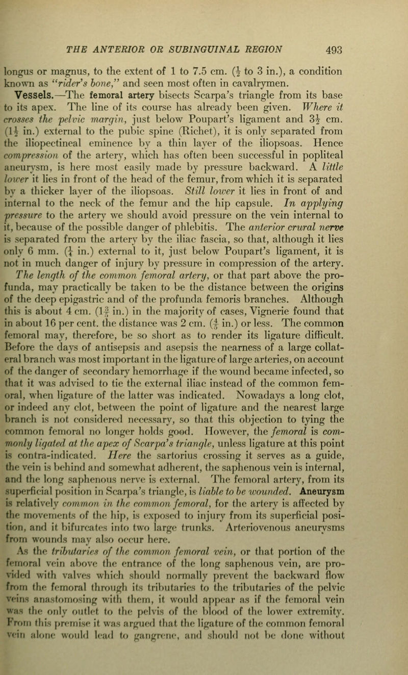 longus or magnus, to the extent of 1 to 7.5 cm. (£ to 3 in.), a condition known as rider's bone, and seen most often in cavalrymen. Vessels.—The femoral artery bisects Scarpa's triangle from its base to its apex. The line of its course has already been given. Where it crosses the pelvic margin, just below Poupart's ligament and 3^ cm. (H in.) external to the pubic spine (Richet), it is only separated from the iliopectineal eminence by a thin layer of the iliopsoas. Hence compression of the artery, which has often been successful in popliteal aneurysm, is here most easily made by pressure backward. A little lover it lies in front of the head of the femur, from which it is separated by a thicker layer of the iliopsoas. Still lower it lies in front of and internal to the neck of the femur and the hip capsule. In applying pressure to the artery we should avoid pressure on the vein internal to it, because of the possible danger of phlebitis. The anterior crural nerve is separated from the artery by the iliac fascia, so that, although it lies only G mm. (\ in.) external to it, just below Poupart's ligament, it is not in much danger of injury by pressure in compression of the artery. The length of the common femoral artery, or that part above the pro- funda, may practically be taken to be the distance between the origins of the deep epigastric and of the profunda femoris branches. Although this is about 4 cm. (If in.) in the majority of cases, Vignerie found that in about 16 per cent, the distance was 2 cm. (-f in.) or less. The common femoral may, therefore, be so short as to render its ligature difficult. Before the days of antisepsis and asepsis the nearness of a large collat- eral branch was most important in the ligature of large arteries, on account of the danger of secondary hemorrhage if the wound became infected, so that it was advised to tie the external iliac instead of the common fem- oral, when ligature of the latter was indicated. Nowadays a long clot, or indeed any clot, between the point of ligature and the nearest large branch is not considered necessary, so that this objection to tying the common femoral no longer holds good. However, the femoral is com- mon/;/ ligaied at the apex of Scar pa's- triangle, unless ligature at this point is contra-indicated. Here the sartorius crossing it serves as a guide, the vein is behind and somewhat adherent, the saphenous vein is internal, and the long saphenous nerve is external. The femoral artery, from its superficial position in Scarpa's triangle, is liable tobe wounded. Aneurysm is relatively common in the common femoral, for the artery is affected by the movements of the hip, is exposed to injury from its superficial posi- tion, and it bifurcates into two large trunks. Arteriovenous aneurysms from wounds may also occur here. the tributaries of the common femoral vein, or that portion of the femoral vein above the entrance of the long saphenous vein, are pro- vided with valves which should normally prevent the backward flow from the femoral through U> tributaries to the tributaries of the pelvic vein, anastomosing with them, it would appear as if the femoral vein lie only outlet to the pelvis of the blood of the lower extremity. Prom tin, premise it was argued thai the ligature of tin- common femoral vein alone would had to gangrene, and should not be done without