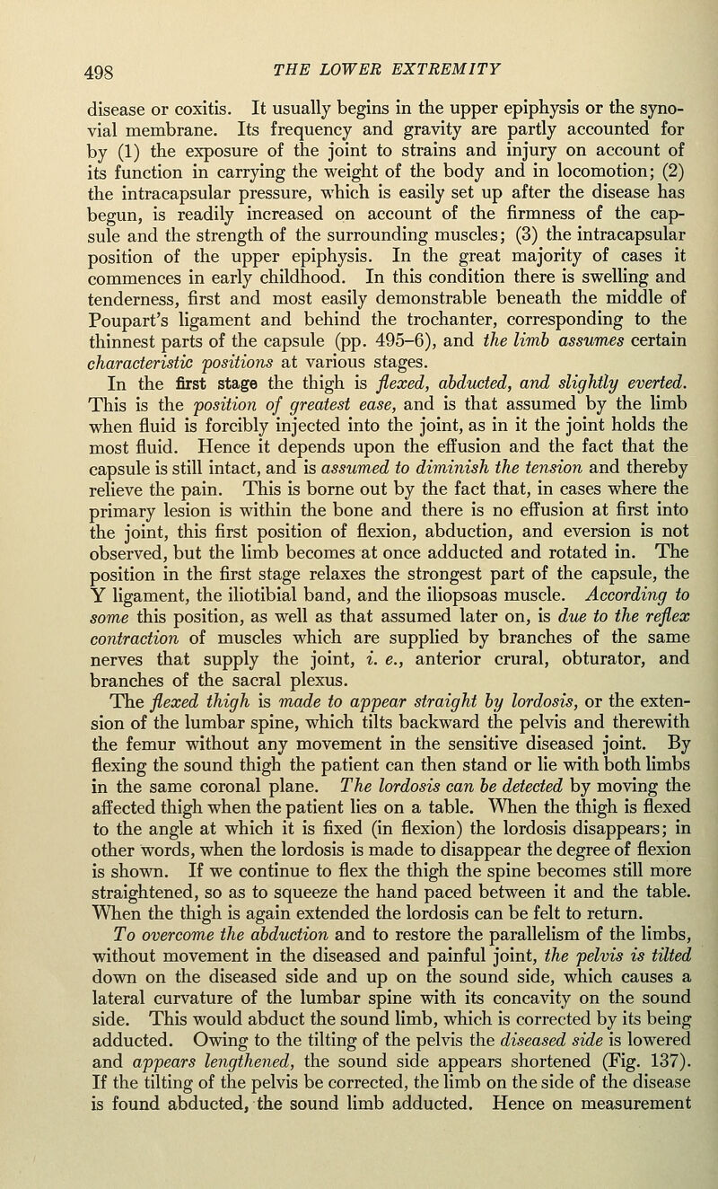 disease or coxitis. It usually begins in the upper epiphysis or the syno- vial membrane. Its frequency and gravity are partly accounted for by (1) the exposure of the joint to strains and injury on account of its function in carrying the weight of the body and in locomotion; (2) the intracapsular pressure, which is easily set up after the disease has begun, is readily increased on account of the firmness of the cap- sule and the strength of the surrounding muscles; (3) the intracapsular position of the upper epiphysis. In the great majority of cases it commences in early childhood. In this condition there is swelling and tenderness, first and most easily demonstrable beneath the middle of Poupart's ligament and behind the trochanter, corresponding to the thinnest parts of the capsule (pp. 495-6), and the limb assumes certain characteristic positions at various stages. In the first stage the thigh is flexed, abducted, and slightly everted. This is the position of greatest ease, and is that assumed by the limb when fluid is forcibly injected into the joint, as in it the joint holds the most fluid. Hence it depends upon the effusion and the fact that the capsule is still intact, and is assumed to diminish the tension and thereby relieve the pain. This is borne out by the fact that, in cases where the primary lesion is within the bone and there is no effusion at first into the joint, this first position of flexion, abduction, and eversion is not observed, but the limb becomes at once adducted and rotated in. The position in the first stage relaxes the strongest part of the capsule, the Y ligament, the iliotibial band, and the iliopsoas muscle. According to some this position, as well as that assumed later on, is due to the reflex contraction of muscles which are supplied by branches of the same nerves that supply the joint, i. e., anterior crural, obturator, and branches of the sacral plexus. The flexed thigh is made to appear straight by lordosis, or the exten- sion of the lumbar spine, which tilts backward the pelvis and therewith the femur without any movement in the sensitive diseased joint. By flexing the sound thigh the patient can then stand or lie with both limbs in the same coronal plane. The lordosis can be detected by moving the affected thigh when the patient lies on a table. When the thigh is flexed to the angle at which it is fixed (in flexion) the lordosis disappears; in other words, when the lordosis is made to disappear the degree of flexion is shown. If we continue to flex the thigh the spine becomes still more straightened, so as to squeeze the hand paced between it and the table. When the thigh is again extended the lordosis can be felt to return. To overcome the abduction and to restore the parallelism of the limbs, without movement in the diseased and painful joint, the pelvis is tilted down on the diseased side and up on the sound side, which causes a lateral curvature of the lumbar spine with its concavity on the sound side. This would abduct the sound limb, which is corrected by its being adducted. Owing to the tilting of the pelvis the diseased side is lowered and appears lengthened, the sound side appears shortened (Fig. 137). If the tilting of the pelvis be corrected, the limb on the side of the disease is found abducted, the sound limb adducted. Hence on measurement