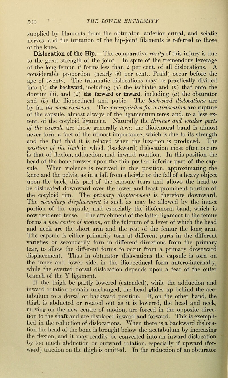 supplied by filaments from the obturator, anterior crural, and sciatic nerves, and the irritation of the hip-joint filaments is referred to those of the knee. Dislocation of the Hip.—The comparative rarity of this injury is due to the great strength of the joint. In spite of the tremendous leverage of the long femur, it forms less than 2 per cent, of all dislocations. A considerable proportion (nearly 50 per cent., Prahl) occur before the age of twenty. The traumatic dislocations may be practically divided into (1) the backward, including (a) the ischiatic and (b) that onto the dorsum ilii, and (2) the forward or inward, including (a) the obturator and (b) the iliopectineal and pubic. The backward dislocations are by far the most common. The prerequisites for a dislocation are rupture of the capsule, almost always of the ligamentum teres, and, to a less ex- tent, of the cotyloid ligament. Naturally the thinner and weaker parts of the capsule are those generally torn; the iliofemoral band is almost never torn, a fact of the utmost importance, which is due to its strength and the fact that it is relaxed when the luxation is produced. The position of the limb in which (backward) dislocation most often occurs is that of flexion, adduction, and inward rotation. In this position the head of the bone presses upon the thin postero-inferior part of the cap- sule. When violence is received in this position, approximating the knee and the pelvis, as in a fall from a height or the fall of a heavy object upon the back, this part of the capsule tears and allows the head to be dislocated downward over the lower and least prominent portion of the cotyloid rim. The primary displacement is therefore downward. The secondary displacement is such as may be allowed by the intact portion of the capsule, and especially the iliofemoral band, which is now rendered tense. The attachment of the latter ligament to the femur forms a new centre of motion, or the fulcrum of a lever of which the head and neck are the short arm and the rest of the femur the long arm; The capsule is either primarily torn at different parts in the different varieties or secondarily torn in different directions from the primary tear, to allow the different forms to occur from a primary downward displacement. Thus in obturator dislocations the capsule is torn on the inner and lower side, in the iliopectineal form antero-internally, while the everted dorsal dislocation depends upon a tear of the outer branch of the Y ligament. If the thigh be partly lowered (extended), while the adduction and inward rotation remain unchanged, the head glides up behind the ace- tabulum to a dorsal or backward position. If, on the other hand, the thigh is abducted or rotated out as it is lowered, the head and neck, moving on the new centre of motion, are forced in the opposite direc- tion to the shaft and are displaced inward and forward. This is exempli- fied in the reduction of dislocations. When there is a backward disloca- tion the head of the bone is brought below the acetabulum by increasing the flexion, and it may readily be converted into an inward dislocation by too much abduction or outward rotation, especially if upward (for- ward) traction on the thigh is omitted. In the reduction of an obturator