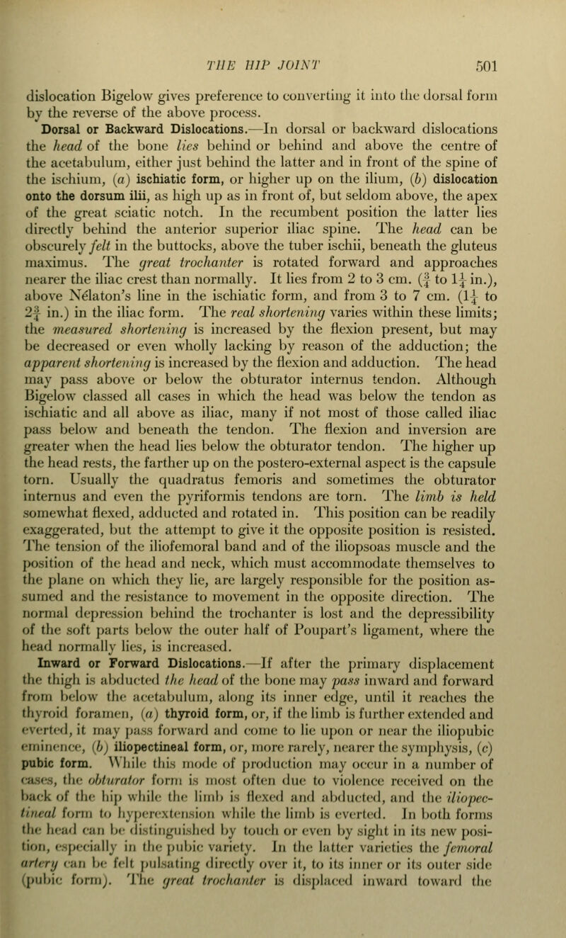 dislocation Bigelow gives preference to converting- it into the dorsal form by the reverse of the above process. Dorsal or Backward Dislocations.—In dorsal or backward dislocations the head of the bone lies behind or behind and above the centre of the acetabulum, either just behind the latter and in front of the spine of the ischium, (a) ischiatic form, or higher up on the ilium, (b) dislocation onto the dorsum ilii, as high up as in front of, but seldom above, the apex of the great sciatic notch. In the recumbent position the latter lies directly behind the anterior superior iliac spine. The head can be obscurely felt in the buttocks, above the tuber ischii, beneath the gluteus maximus. The great trochanter is rotated forward and approaches Dearer the iliac crest than normally. It lies from 2 to 3 cm. (| to lj in.), above Nelaton's line in the ischiatic form, and from 3 to 7 cm. (1^ to 2| in.) in the iliac form. The real shortening varies within these limits; the measured shortening is increased by the flexion present, but may be decreased or even wholly lacking by reason of the adduction; the apparent shortening is increased by the flexion and adduction. The head may pass above or below the obturator internus tendon. Although Bigelow classed all cases in which the head was below the tendon as ischiatic and all above as iliac, many if not most of those called iliac pass below and beneath the tendon. The flexion and inversion are greater when the head lies below the obturator tendon. The higher up the head rests, the farther up on the postero-external aspect is the capsule torn. Usually the quadratus femoris and sometimes the obturator internus and even the pyriformis tendons are torn. The limb is held somewhat flexed, adducted and rotated in. This position can be readily exaggerated, but the attempt to give it the opposite position is resisted. The tension of the iliofemoral band and of the iliopsoas muscle and the position of the head and neck, which must accommodate themselves to the plane on which they lie, are largely responsible for the position as- sumed and the resistance to movement in the opposite direction. The normal depression behind the trochanter is lost and the depressibility of the soft parts below the outer half of Poupart's ligament, where the head normally lies, is increased. Inward or Forward Dislocations.—If after the primary displacement the thigh is abducted the head of the bone may pass inward and forward from below the acetabulum, along its inner edge, until it reaches the thyroid foramen, (a) thyroid form, or, if the limb is further extended and everted, it. may pass forward and come to lie upon or near the iliopubic eminence, <bj iliopectineal form, or, more rarely, nearer the symphysis, (c) pubic form. While this mode of production may occur in a number of , iIk- obturator form is most, often due to violence received on the back of (lie hij) while the limb is Hexed and abducted, and the iliopec- tineal form to hyperextension while the limb is everted. In both forms the head can be distinguished by touch or even by sight in its new posi- tion, especially in the pubic variety. In the latter varieties the femoral artery can be fell pulsating directly over it, m its inner or its outer side (pubic form). The great trochanter is displaced inward toward the