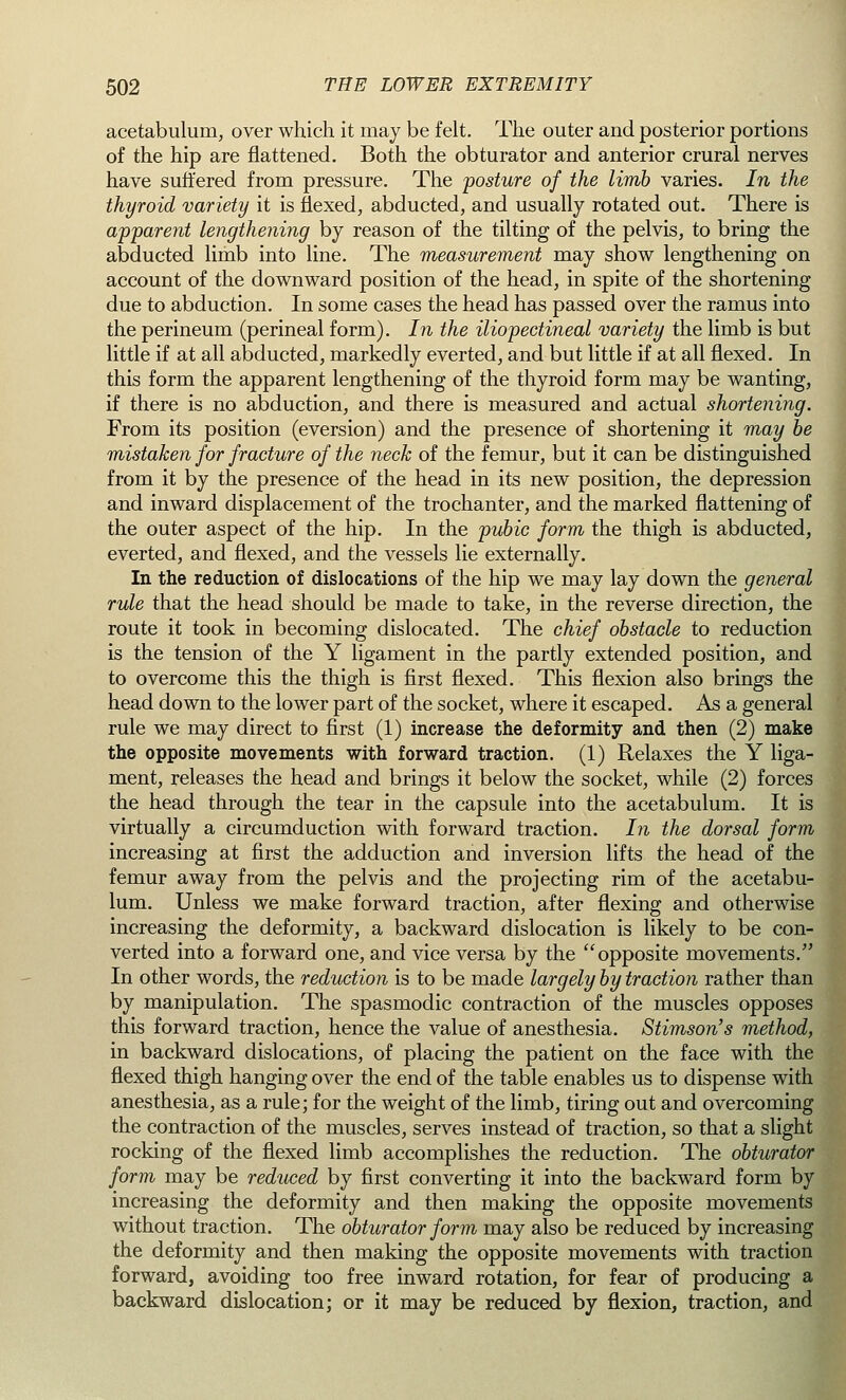 acetabulum, over which it may be felt. The outer and posterior portions of the hip are flattened. Both the obturator and anterior crural nerves have suffered from pressure. The posture of the limb varies. In the thyroid variety it is flexed, abducted, and usually rotated out. There is apparent lengthening by reason of the tilting of the pelvis, to bring the abducted limb into line. The measurement may show lengthening on account of the downward position of the head, in spite of the shortening due to abduction. In some cases the head has passed over the ramus into the perineum (perineal form). In the iliopectineal variety the limb is but little if at all abducted, markedly everted, and but little if at all flexed. In this form the apparent lengthening of the thyroid form may be wanting, if there is no abduction, and there is measured and actual shortening. From its position (eversion) and the presence of shortening it may be mistaken for fracture of the neck of the femur, but it can be distinguished from it by the presence of the head in its new position, the depression and inward displacement of the trochanter, and the marked flattening of the outer aspect of the hip. In the pubic form the thigh is abducted, everted, and flexed, and the vessels lie externally. In the reduction of dislocations of the hip we may lay down the general rule that the head should be made to take, in the reverse direction, the route it took in becoming dislocated. The chief obstacle to reduction is the tension of the Y ligament in the partly extended position, and to overcome this the thigh is first flexed. This flexion also brings the head down to the lower part of the socket, where it escaped. As a general rule we may direct to first (1) increase the deformity and then (2) make the opposite movements with forward traction. (1) Relaxes the Y liga- ment, releases the head and brings it below the socket, while (2) forces the head through the tear in the capsule into the acetabulum. It is virtually a circumduction with forward traction. In the dorsal form increasing at first the adduction and inversion lifts the head of the femur away from the pelvis and the projecting rim of the acetabu- lum. Unless we make forward traction, after flexing and otherwise increasing the deformity, a backward dislocation is likely to be con- verted into a forward one, and vice versa by the opposite movements. In other words, the reduction is to be made largely by traction rather than by manipulation. The spasmodic contraction of the muscles opposes this forward traction, hence the value of anesthesia. Stimson's method, in backward dislocations, of placing the patient on the face with the flexed thigh hanging over the end of the table enables us to dispense with anesthesia, as a rule; for the weight of the limb, tiring out and overcoming the contraction of the muscles, serves instead of traction, so that a slight rocking of the flexed limb accomplishes the reduction. The obturator form may be reduced by first converting it into the backward form by increasing the deformity and then making the opposite movements without traction. The obturator form may also be reduced by increasing the deformity and then making the opposite movements with traction forward, avoiding too free inward rotation, for fear of producing a backward dislocation; or it may be reduced by flexion, traction, and