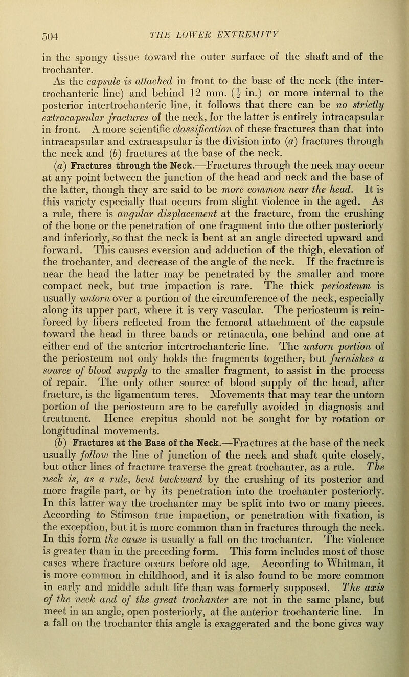 in the spongy tissue toward the outer surface of the shaft and of the trochanter. As the capsule is attached in front to the base of the neck (the inter- trochanteric line) and behind 12 mm. (^ in.) or more internal to the posterior intertrochanteric line, it follows that there can be no strictly extracapsular fractures of the neck, for the latter is entirely intracapsular in front. A more scientific classification of these fractures than that into intracapsular and extracapsular is the division into (a) fractures through the neck and (6) fractures at the base of the neck. (a) Fractures through the Neck.—Fractures through the neck may occur at any point between the junction of the head and neck and the base of the latter, though they are said to be more common near the head. It is this variety especially that occurs from slight violence in the aged. As a rule, there is angular displacement at the fracture, from the crushing of the bone or the penetration of one fragment into the other posteriorly and inferiorly, so that the neck is bent at an angle directed upward and forward. This causes eversion and adduction of the thigh, elevation of the trochanter, and decrease of the angle of the neck. If the fracture is near the head the latter may be penetrated by the smaller and more compact neck, but true impaction is rare. The thick periosteum is usually untorn over a portion of the circumference of the neck, especially along its upper part, where it is very vascular. The periosteum is rein- forced by fibers reflected from the femoral attachment of the capsule toward the head in three bands or retinacula, one behind and one at either end of the anterior intertrochanteric line. The untorn portion of the periosteum not only holds the fragments together, but furnishes a source of blood supply to the smaller fragment, to assist in the process of repair. The only other source of blood supply of the head, after fracture, is the ligamentum teres. Movements that may tear the untorn portion of the periosteum are to be carefully avoided in diagnosis and treatment. Hence crepitus should not be sought for by rotation or longitudinal movements. (6) Fractures at the Base of the Neck.—Fractures at the base of the neck usually follow the line of junction of the neck and shaft quite closely, but other lines of fracture traverse the great trochanter, as a rule. The neck is, as a rule, bent backward by the crushing of its posterior and more fragile part, or by its penetration into the trochanter posteriorly. In this latter way the trochanter may be split into two or many pieces. According to Stimson true impaction, or penetration with fixation, is the exception, but it is more common than in fractures through the neck. In this form the cause is usually a fall on the trochanter. The violence is greater than in the preceding form. This form includes most of those cases where fracture occurs before old age. According to Whitman, it is more common in childhood, and it is also found to be more common in early and middle adult life than was formerly supposed. The axis of the neck and of the great trochanter are not in the same plane, but meet in an angle, open posteriorly, at the anterior trochanteric line. In a fall on the trochanter this angle is exaggerated and the bone gives way