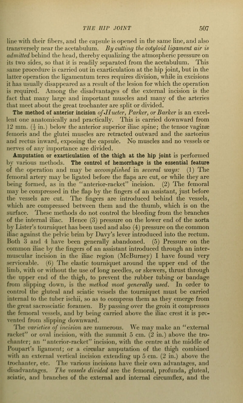 line with their fibers, and the capsule is opened in the same line, and also transversely near the acetabulum. By cutting the cotyloid ligament air is admitted behind the head, thereby equalizing the atmospheric pressure on its two sides, so that it is readily separated from the acetabulum. This same procedure is carried out in exarticulation at the hip joint, but in the latter operation the ligamentum teres requires division, while in excisions it has usually disappeared as a result of the lesion for which the operation is required. Among the disadvantages of the external incision is the fact that many large and important muscles and many of the arteries that meet about the great trochanter are split or divided. The method of anterior incision of»Hueter, Parker, or Barker is an excel- lent one anatomically and practically. This is carried downward from 12 mm. Q in.) below the anterior superior iliac spine; the tensor vaginae femoris and the glutei muscles are retracted outward and the sartorius and rectus inward, exposing the capsule. No muscles and no vessels or nerves of any importance are divided. Amputation or exarticulation of the thigh at the hip joint is performed by various methods. The control of hemorrhage is the essential feature of the operation and may be accomplished in several ways: (1) The femoral artery may be ligated before the flaps are cut, or while they are being formed, as in the  anterior-racket incision. (2) The femoral may be compressed in the flap by the fingers of an assistant, just before the vessels are cut. The fingers are introduced behind the vessels, which are compressed between them and the thumb, which is on the surface. These methods do not control the bleeding from the branches of the internal iliac. Hence (3) pressure on the lower end of the aorta by Lister's tourniquet has been used and also (4) pressure on the common iliac against the pelvic brim by Davy's lever introduced into the rectum. Both 3 and 4 have been generally abandoned. (5) Pressure on the common iliac by the Angers of an assistant introduced through an inter- muscular- incision in the iliac region (McBurney) I have found very serviceable. <lj The elastic tourniquet around the upper end of the limb, with or without the use of long needles, or skewers, thrust through the upper cud of the thigh, to prevent the rubber tubing or bandage from slipping down, is the method most generally used. In order to control the gluteal and sciatic vessels the tourniquet must be carried internal to the tuber isehii, so as to compress them as they emerge from thegreai sacrosciatic foramen. By passing over the groin it compresses the femoral vessels, and by being carried above the iliac crest it is pre- vented from slipping downward. The varieties of incision are numerous. We may make an external i or oval incision, with the summit 5 cm. (2 in.) above the tro- chanter; an anterior-racket incision, with the centre at the middle of Poupart's ligament; or a circular amputation of the thigh combined with an external vertical incision extending up 5 cm. (2 in.) above the trochanter, etc. The various incisions have their own advantages, and di advantages. The vessels divided are the femoral, profunda, gluteal, idatic, and branches of tin external and internal circumflex, and the