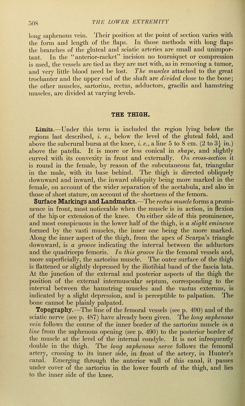 long saphenous vein. Their position at the point of section varies with the form and length of the flaps. In those methods with long flaps the branches of the gluteal and sciatic arteries are small and unimpor- tant. In the anterior-racket incision no tourniquet or compression is used, the vessels are tied as they are met with, as in removing a tumor, and very little blood need be lost. The muscles attached to the great trochanter and the upper end of the shaft are divided close to the bone; the other muscles, sartorius, rectus, adductors, gracilis and hamstring muscles, are divided at varying levels. THE THIGH. Limits.—Under this term is included the region lying below the regions last described, i. e., below the level of the gluteal fold, and above the subcrural bursa at the knee, i. e., a line 5 to 8 cm. (2 to 3^ in.) above the patella. It is more or less conical in shape, and slightly curved with its convexity in front and externally. On cross-section it is round in the female, by reason of the subcutaneous fat, triangular in the male, with its base behind. The thigh is directed obliquely downward and inward, the inward obliquity being more marked in the female, on account of the wider separation of the acetabula, and also in those of short stature, on account of the shortness of the femora. Surface Markings and Landmarks.—The rectus muscle forms a promi- nence in front, most noticeable when the muscle is in action, in flexion of the hip or extension of the knee. On either side of this prominence, and most conspicuous in the lower half of the thigh, is a slight eminence formed by the vasti muscles, the inner one being the more marked. Along the inner aspect of the thigh, from the apex of Scarpa's triangle downward, is a groove indicating the interval between the adductors and the quadriceps femoris. In this groove lie the femoral vessels and, more superficially, the sartorius muscle. The outer surface of the thigh is flattened or slightly depressed by the iliotibial band of the fascia lata. At the junction of the external and posterior aspects of the thigh the position of the external intermuscular septum, corresponding to the interval between the hamstring muscles and the vastus externus, is indicated by a slight depression, and is perceptible to palpation. The bone cannot be plainly palpated. Topography.—The line of the femoral vessels (see p. 490) and of the sciatic nerve (see p. 487) have already been given. The long saphenous vein follows the course of the inner border of the sartorius muscle in a line from the saphenous opening (see p. 490) to the posterior border of the muscle at the level of the internal condyle. It is not infrequently double in the thigh. The long saphenous nerve follows the femoral artery, crossing to its inner side, in front of the artery, in Hunter's canal. Emerging through the anterior wall of this canal, it passes under cover of the sartorius in the lower fourth of the thigh, and lies to the inner side of the knee.
