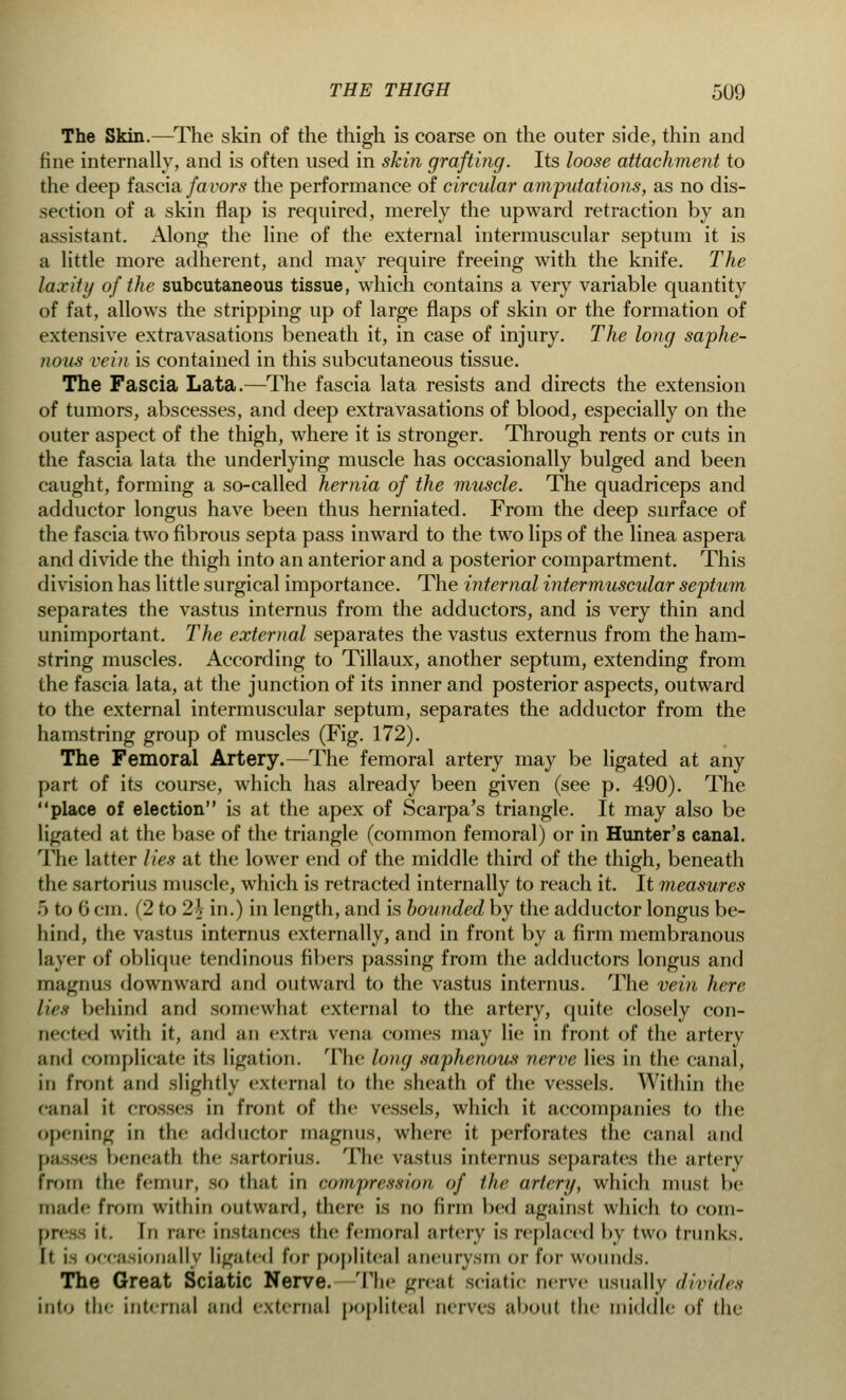 The Skin.—The skin of the thigh is coarse on the outer side, thin and fine internally, and is often used in skin grafting. Its loose attachment to the deep fascia fa rors the performance of circular amputations, as no dis- section of a skin flap is required, merely the upward retraction by an assistant. Along the line of the external intermuscular septum it is a little more adherent, and may require freeing with the knife. The laxity of the subcutaneous tissue, which contains a very variable quantity of fat, allows the stripping up of large flaps of skin or the formation of extensive extravasations beneath it, in case of injury. The long saphe- nous vein is contained in this subcutaneous tissue. The Fascia Lata.—The fascia lata resists and directs the extension of tumors, abscesses, and deep extravasations of blood, especially on the outer aspect of the thigh, where it is stronger. Through rents or cuts in the fascia lata the underlying muscle has occasionally bulged and been caught, forming a so-called hernia of the muscle. The quadriceps and adductor longus have been thus herniated. From the deep surface of the fascia two fibrous septa pass inward to the two lips of the linea aspera and divide the thigh into an anterior and a posterior compartment. This division has little surgical importance. The internal intermuscular septum separates the vastus internus from the adductors, and is very thin and unimportant. The external separates the vastus externus from the ham- string muscles. According to Tillaux, another septum, extending from the fascia lata, at the junction of its inner and posterior aspects, outward to the external intermuscular septum, separates the adductor from the hamstring group of muscles (Fig. 172). The Femoral Artery.—The femoral artery may be ligated at any part of its course, which has already been given (see p. 490). The place of election is at the apex of Scarpa's triangle. It may also be ligated at the base of the triangle (common femoral) or in Hunter's canal. The latter lies at the lower end of the middle third of the thigh, beneath the sartorius muscle, which is retracted internally to reach it. It measures 5 to 6 cm. (2 to 2o- in.) in length, and is bounded by the adductor longus be- hind, the vastus internus externally, and in front by a firm membranous layer of oblique tendinous fibers passing from the adductors longus and magnus downward and outward to the vastus internus. The vein here lies behind and somewhat external to the artery, quite closely con- nected with it, and an extra vena comes may lie in front of the artery and complicate its ligation. The long saphenous nerve lies in the canal, in front and slightly external to the sheath of the vessels. Within the canal it crosses in front, of the vessels, which it accompanies to the opening in the adductor magnus, where it perforates the canal and passes beneath the sartorius. The vastus internus separates the artery from the femur, so that in compression of the artery, which must be made from within outward, there is no firm bed against which to com- press it. In rare instances the femoral artery is replaced by two trunks. It is occasionally ligated for popliteal aneurysm or for wounds. The Great Sciatic Nerve. The great sciatic nerve usually divides into the internal and external popliteal nerves about the middle of the