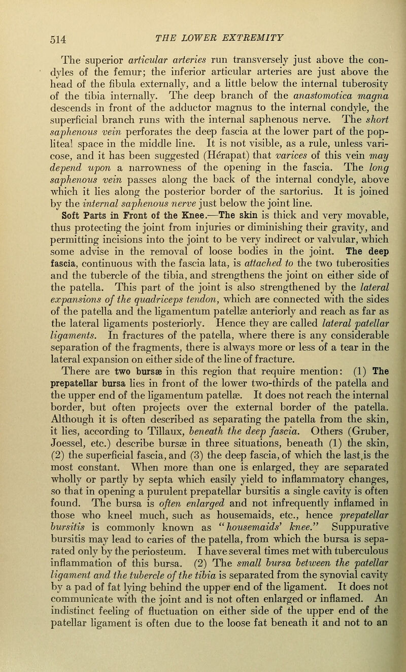 The superior articular arteries run transversely just above the con- dyles of the femur; the inferior articular arteries are just above the head of the fibula externally, and a little below the internal tuberosity of the tibia internally. The deep branch of the anastomotica magna descends in front of the adductor magnus to the internal condyle, the superficial branch runs with the internal saphenous nerve. The short saphenous vein perforates the deep fascia at the lower part of the pop- liteal space in the middle line. It is not visible, as a rule, unless vari- cose, and it has been suggested (Herapat) that varices of this vein may depend upon a narrowness of the opening in the fascia. The long saphenous vein passes along the back of the internal condyle, above which it lies along the posterior border of the sartorius. It is joined by the internal saphenous nerve just below the joint line. Soft Parts in Front of the Knee.—The skin is thick and very movable, thus protecting the joint from injuries or diminishing their gravity, and permitting incisions into the joint to be very indirect or valvular, which some advise in the removal of loose bodies in the joint. The deep fascia, continuous with the fascia lata, is attached to the two tuberosities and the tubercle of the tibia, and strengthens the joint on either side of the patella. This part of the joint is also strengthened by the lateral expansions of the quadriceps tendon, which are connected with the sides of the patella and the ligamentum patellae anteriorly and reach as far as the lateral ligaments posteriorly. Hence they are called lateral patellar ligaments. In fractures of the patella, where there is any considerable separation of the fragments, there is always more or less of a tear in the lateral expansion on either side of the line of fracture. There are two bursse in this region that require mention: (1) The prepatellar bursa lies in front of the lower two-thirds of the patella and the upper end of the ligamentum patellae. It does not reach the internal border, but often projects over the external border of the patella. Although it is often described as separating the patella from the skin, it lies, according to Tillaux, beneath the deep fascia. Others (Gruber, Joessel, etc.) describe bursse in three situations, beneath (1) the skin, (2) the superficial fascia, and (3) the deep fascia, of which the last,is the most constant. When more than one is enlarged, they are separated wholly or partly by septa which easily yield to inflammatory changes, so that in opening a purulent prepatellar bursitis a single cavity is often found. The bursa is often enlarged and not infrequently inflamed in those who kneel much, such as housemaids, etc., hence prepatellar bursitis is commonly known as housemaids' knee. Suppurative bursitis may lead to caries of the patella, from which the bursa is sepa- rated only by the periosteum. I have several times met with tuberculous inflammation of this bursa. (2) The small bursa between the patellar ligament and the tubercle of the tibia is separated from the synovial cavit) by a pad of fat lying behind the upper end of the ligament. It does not communicate with the joint and is not often enlarged or inflamed, indistinct feeling of fluctuation on either side of the upper end of th( patellar ligament is often due to the loose fat beneath it and not to ai